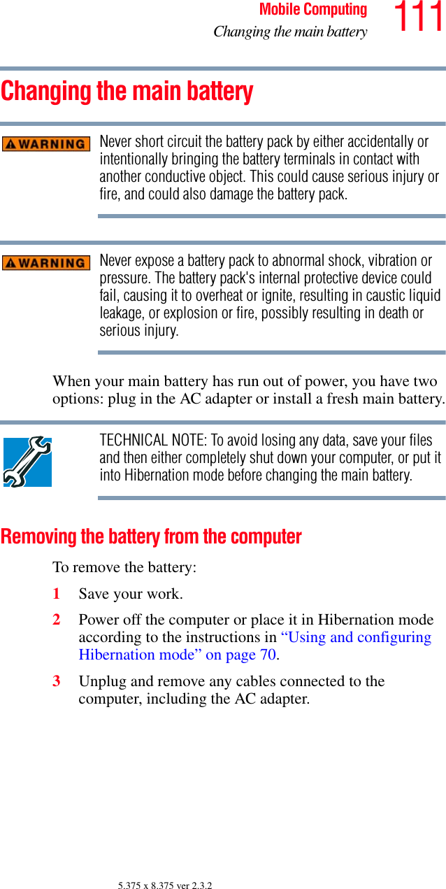 111Mobile ComputingChanging the main battery5.375 x 8.375 ver 2.3.2Changing the main batteryNever short circuit the battery pack by either accidentally or intentionally bringing the battery terminals in contact with another conductive object. This could cause serious injury or fire, and could also damage the battery pack.Never expose a battery pack to abnormal shock, vibration or pressure. The battery pack&apos;s internal protective device could fail, causing it to overheat or ignite, resulting in caustic liquid leakage, or explosion or fire, possibly resulting in death or serious injury.When your main battery has run out of power, you have two options: plug in the AC adapter or install a fresh main battery.TECHNICAL NOTE: To avoid losing any data, save your files and then either completely shut down your computer, or put it into Hibernation mode before changing the main battery.Removing the battery from the computerTo remove the battery:1Save your work.2Power off the computer or place it in Hibernation mode according to the instructions in “Using and configuring Hibernation mode” on page 70.3Unplug and remove any cables connected to the computer, including the AC adapter.