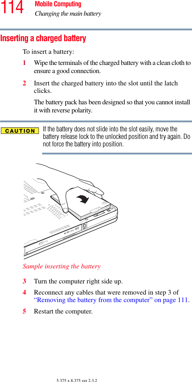 114 Mobile ComputingChanging the main battery5.375 x 8.375 ver 2.3.2Inserting a charged batteryTo insert a battery:1Wipe the terminals of the charged battery with a clean cloth to ensure a good connection.2Insert the charged battery into the slot until the latch clicks.The battery pack has been designed so that you cannot install it with reverse polarity.If the battery does not slide into the slot easily, move the battery release lock to the unlocked position and try again. Do not force the battery into position.Sample inserting the battery3Turn the computer right side up.4Reconnect any cables that were removed in step 3 of “Removing the battery from the computer” on page 111.5Restart the computer.