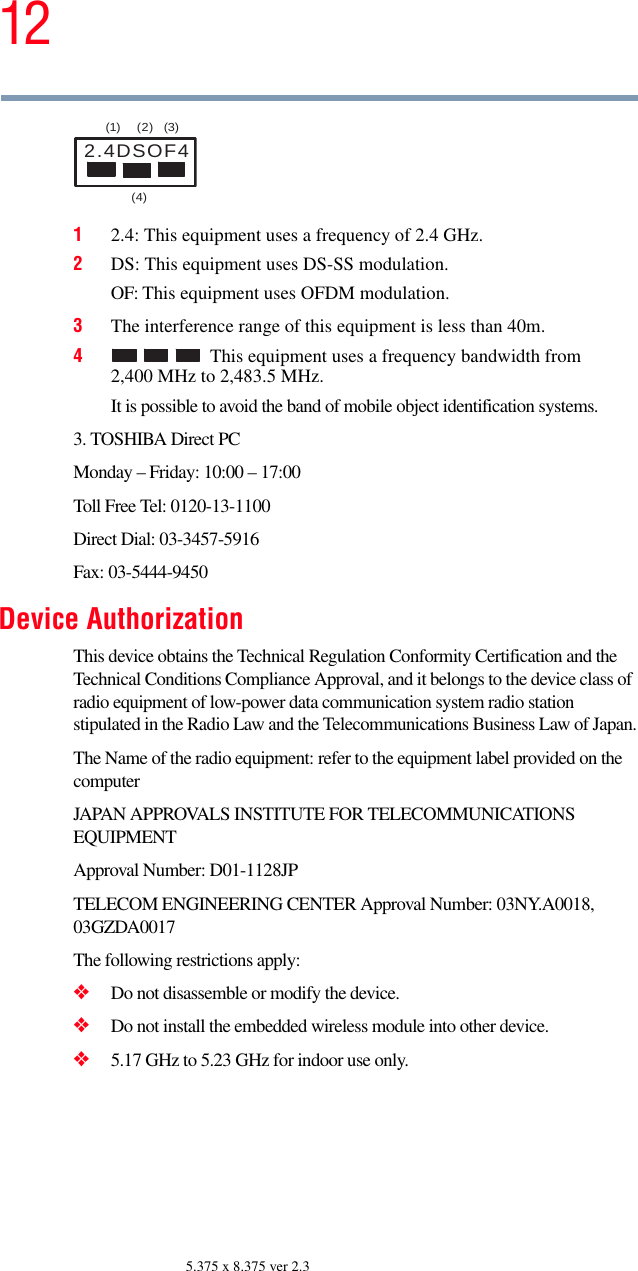 125.375 x 8.375 ver 2.312.4: This equipment uses a frequency of 2.4 GHz.2DS: This equipment uses DS-SS modulation.OF: This equipment uses OFDM modulation.3The interference range of this equipment is less than 40m.4This equipment uses a frequency bandwidth from 2,400 MHz to 2,483.5 MHz.It is possible to avoid the band of mobile object identification systems.3. TOSHIBA Direct PCMonday – Friday: 10:00 – 17:00Toll Free Tel: 0120-13-1100Direct Dial: 03-3457-5916Fax: 03-5444-9450Device AuthorizationThis device obtains the Technical Regulation Conformity Certification and the Technical Conditions Compliance Approval, and it belongs to the device class of radio equipment of low-power data communication system radio station stipulated in the Radio Law and the Telecommunications Business Law of Japan.The Name of the radio equipment: refer to the equipment label provided on the computerJAPAN APPROVALS INSTITUTE FOR TELECOMMUNICATIONS EQUIPMENTApproval Number: D01-1128JPTELECOM ENGINEERING CENTER Approval Number: 03NY.A0018, 03GZDA0017The following restrictions apply:❖Do not disassemble or modify the device.❖Do not install the embedded wireless module into other device.❖5.17 GHz to 5.23 GHz for indoor use only.2.4DSOF4(1) (2) (3)  (4) 