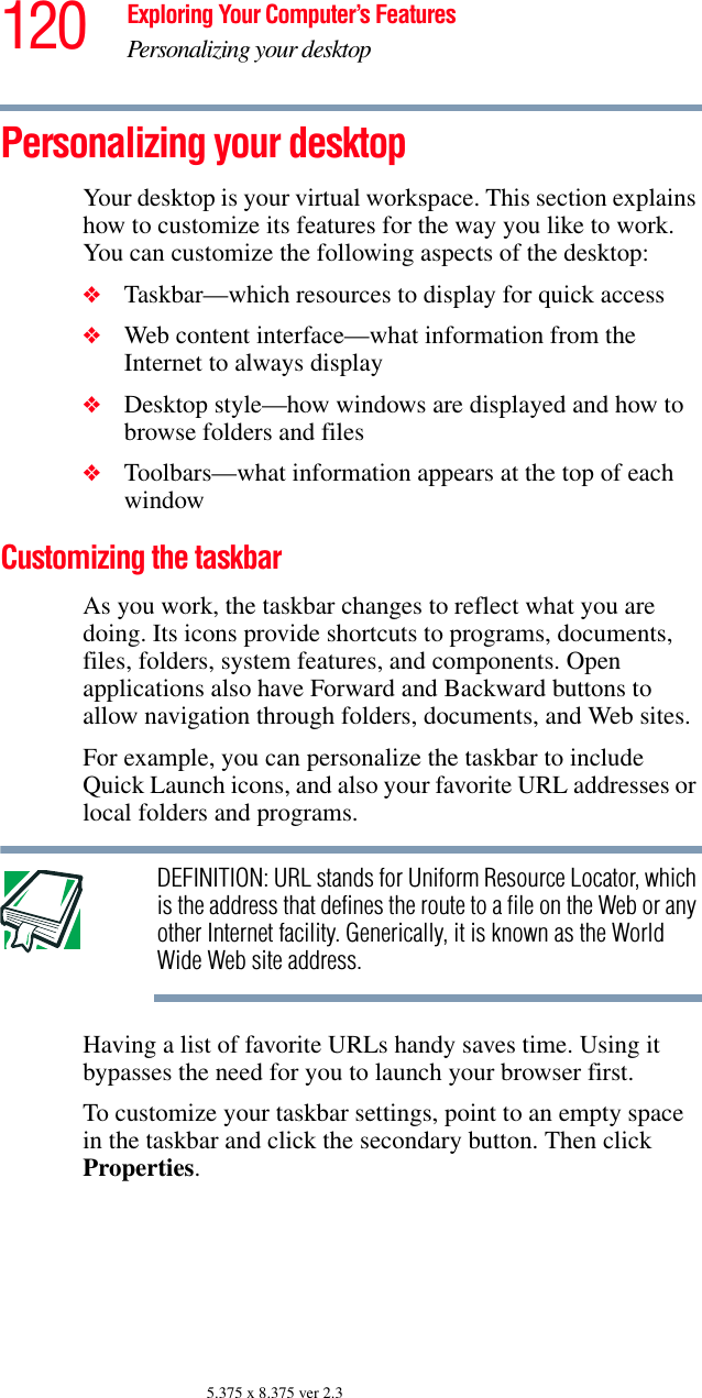 120 Exploring Your Computer’s FeaturesPersonalizing your desktop5.375 x 8.375 ver 2.3Personalizing your desktopYour desktop is your virtual workspace. This section explains how to customize its features for the way you like to work. You can customize the following aspects of the desktop:❖Taskbar—which resources to display for quick access❖Web content interface—what information from the Internet to always display❖Desktop style—how windows are displayed and how to browse folders and files❖Toolbars—what information appears at the top of each windowCustomizing the taskbarAs you work, the taskbar changes to reflect what you are doing. Its icons provide shortcuts to programs, documents, files, folders, system features, and components. Open applications also have Forward and Backward buttons to allow navigation through folders, documents, and Web sites.For example, you can personalize the taskbar to include Quick Launch icons, and also your favorite URL addresses or local folders and programs. DEFINITION: URL stands for Uniform Resource Locator, which is the address that defines the route to a file on the Web or any other Internet facility. Generically, it is known as the World Wide Web site address.Having a list of favorite URLs handy saves time. Using it bypasses the need for you to launch your browser first.To customize your taskbar settings, point to an empty space in the taskbar and click the secondary button. Then click Properties.