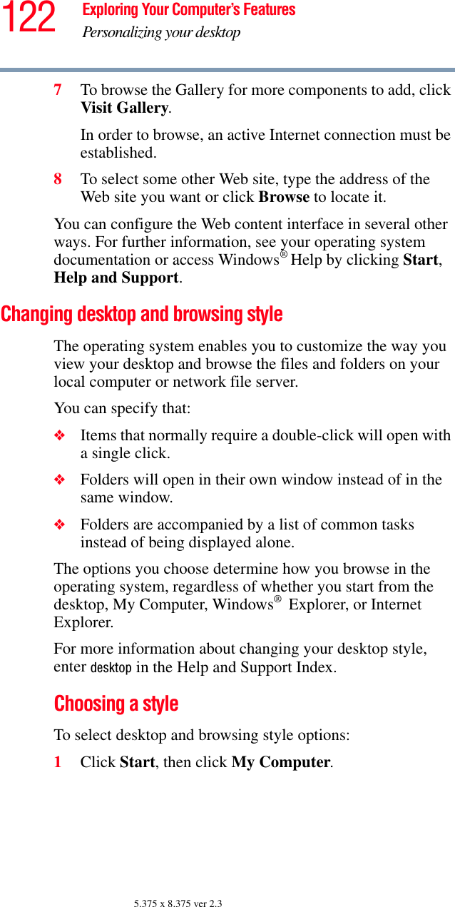 122 Exploring Your Computer’s FeaturesPersonalizing your desktop5.375 x 8.375 ver 2.37To browse the Gallery for more components to add, click Visit Gallery. In order to browse, an active Internet connection must be established.8To select some other Web site, type the address of the Web site you want or click Browse to locate it. You can configure the Web content interface in several other ways. For further information, see your operating system documentation or access Windows® Help by clicking Start, Help and Support.Changing desktop and browsing styleThe operating system enables you to customize the way you view your desktop and browse the files and folders on your local computer or network file server.You can specify that:❖Items that normally require a double-click will open with a single click.❖Folders will open in their own window instead of in the same window.❖Folders are accompanied by a list of common tasks instead of being displayed alone.The options you choose determine how you browse in the operating system, regardless of whether you start from the desktop, My Computer, Windows® Explorer, or Internet Explorer.For more information about changing your desktop style, enter desktop in the Help and Support Index.Choosing a styleTo select desktop and browsing style options:1Click Start, then click My Computer.