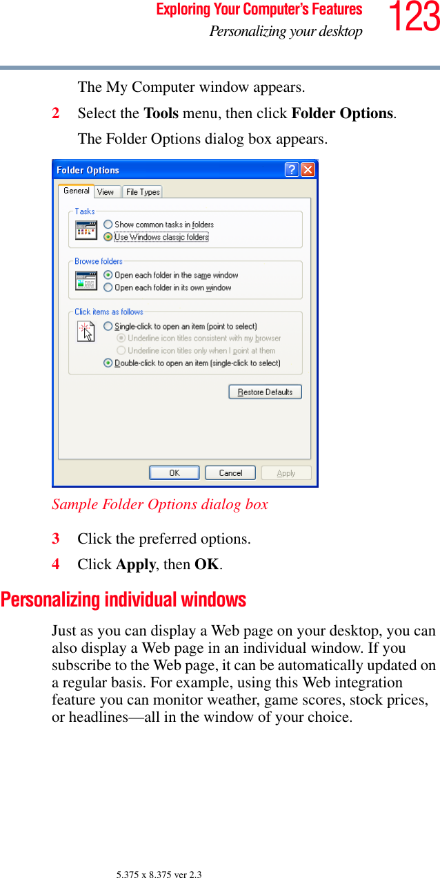 123Exploring Your Computer’s FeaturesPersonalizing your desktop5.375 x 8.375 ver 2.3The My Computer window appears.2Select the Tools menu, then click Folder Options.The Folder Options dialog box appears.Sample Folder Options dialog box3Click the preferred options.4Click Apply, then OK.Personalizing individual windowsJust as you can display a Web page on your desktop, you can also display a Web page in an individual window. If you subscribe to the Web page, it can be automatically updated on a regular basis. For example, using this Web integration feature you can monitor weather, game scores, stock prices, or headlines—all in the window of your choice.