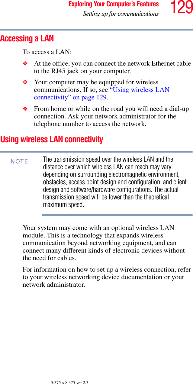 129Exploring Your Computer’s FeaturesSetting up for communications5.375 x 8.375 ver 2.3Accessing a LANTo access a LAN:❖At the office, you can connect the network Ethernet cable to the RJ45 jack on your computer.❖Your computer may be equipped for wireless communications. If so, see “Using wireless LAN connectivity” on page 129.❖From home or while on the road you will need a dial-up connection. Ask your network administrator for the telephone number to access the network.Using wireless LAN connectivityThe transmission speed over the wireless LAN and the distance over which wireless LAN can reach may vary depending on surrounding electromagnetic environment, obstacles, access point design and configuration, and client design and software/hardware configurations. The actual transmission speed will be lower than the theoretical maximum speed.Your system may come with an optional wireless LAN module. This is a technology that expands wireless communication beyond networking equipment, and can connect many different kinds of electronic devices without the need for cables. For information on how to set up a wireless connection, refer to your wireless networking device documentation or your network administrator.NOTE