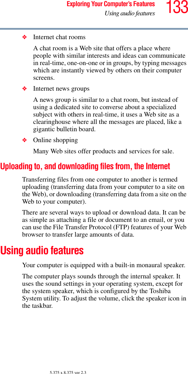 133Exploring Your Computer’s FeaturesUsing audio features5.375 x 8.375 ver 2.3❖Internet chat roomsA chat room is a Web site that offers a place where people with similar interests and ideas can communicate in real-time, one-on-one or in groups, by typing messages which are instantly viewed by others on their computer screens. ❖Internet news groups A news group is similar to a chat room, but instead of using a dedicated site to converse about a specialized subject with others in real-time, it uses a Web site as a clearinghouse where all the messages are placed, like a gigantic bulletin board. ❖Online shoppingMany Web sites offer products and services for sale.Uploading to, and downloading files from, the InternetTransferring files from one computer to another is termed uploading (transferring data from your computer to a site on the Web), or downloading (transferring data from a site on the Web to your computer).There are several ways to upload or download data. It can be as simple as attaching a file or document to an email, or you can use the File Transfer Protocol (FTP) features of your Web browser to transfer large amounts of data.Using audio featuresYour computer is equipped with a built-in monaural speaker.The computer plays sounds through the internal speaker. It uses the sound settings in your operating system, except for the system speaker, which is configured by the Toshiba System utility. To adjust the volume, click the speaker icon in the taskbar.