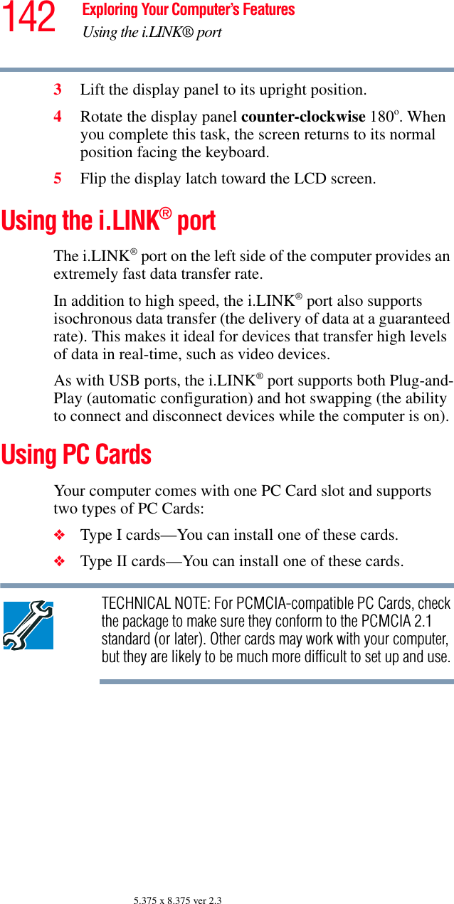 142 Exploring Your Computer’s FeaturesUsing the i.LINK® port5.375 x 8.375 ver 2.33Lift the display panel to its upright position.4Rotate the display panel counter-clockwise 180o. When you complete this task, the screen returns to its normal position facing the keyboard.5Flip the display latch toward the LCD screen.Using the i.LINK® portThe i.LINK® port on the left side of the computer provides an extremely fast data transfer rate.In addition to high speed, the i.LINK® port also supports isochronous data transfer (the delivery of data at a guaranteed rate). This makes it ideal for devices that transfer high levels of data in real-time, such as video devices.As with USB ports, the i.LINK® port supports both Plug-and-Play (automatic configuration) and hot swapping (the ability to connect and disconnect devices while the computer is on).Using PC CardsYour computer comes with one PC Card slot and supports two types of PC Cards:❖Type I cards—You can install one of these cards.❖Type II cards—You can install one of these cards.TECHNICAL NOTE: For PCMCIA-compatible PC Cards, check the package to make sure they conform to the PCMCIA 2.1 standard (or later). Other cards may work with your computer, but they are likely to be much more difficult to set up and use.