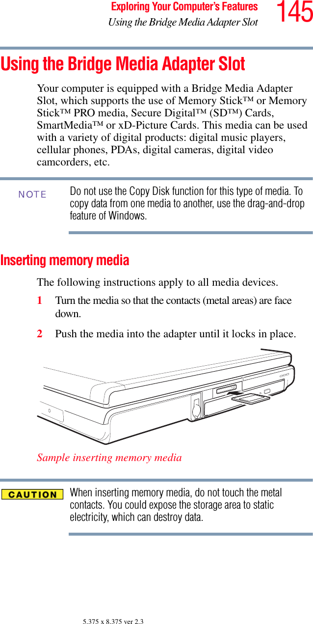 145Exploring Your Computer’s FeaturesUsing the Bridge Media Adapter Slot5.375 x 8.375 ver 2.3Using the Bridge Media Adapter SlotYour computer is equipped with a Bridge Media Adapter Slot, which supports the use of Memory Stick™ or Memory Stick™ PRO media, Secure Digital™ (SD™) Cards, SmartMedia™ or xD-Picture Cards. This media can be used with a variety of digital products: digital music players, cellular phones, PDAs, digital cameras, digital video camcorders, etc.Do not use the Copy Disk function for this type of media. To copy data from one media to another, use the drag-and-drop feature of Windows.Inserting memory mediaThe following instructions apply to all media devices.1Turn the media so that the contacts (metal areas) are face down.2Push the media into the adapter until it locks in place.Sample inserting memory mediaWhen inserting memory media, do not touch the metal contacts. You could expose the storage area to static electricity, which can destroy data.NOTE