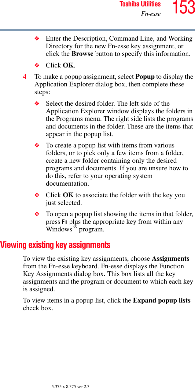 153Toshiba UtilitiesFn-esse5.375 x 8.375 ver 2.3❖Enter the Description, Command Line, and Working Directory for the new Fn-esse key assignment, or click the Browse button to specify this information.❖Click OK.4To make a popup assignment, select Popup to display the Application Explorer dialog box, then complete these steps:❖Select the desired folder. The left side of the Application Explorer window displays the folders in the Programs menu. The right side lists the programs and documents in the folder. These are the items that appear in the popup list.❖To create a popup list with items from various folders, or to pick only a few items from a folder, create a new folder containing only the desired programs and documents. If you are unsure how to do this, refer to your operating system documentation.❖Click OK to associate the folder with the key you just selected.❖To open a popup list showing the items in that folder, press Fn plus the appropriate key from within any Windows ® program.Viewing existing key assignmentsTo view the existing key assignments, choose Assignments from the Fn-esse keyboard. Fn-esse displays the Function Key Assignments dialog box. This box lists all the key assignments and the program or document to which each key is assigned.To view items in a popup list, click the Expand popup lists check box.