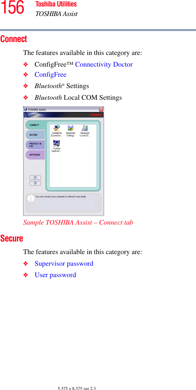 156 Toshiba UtilitiesTOSHIBA Assist5.375 x 8.375 ver 2.3ConnectThe features available in this category are:❖ConfigFree™ Connectivity Doctor❖ConfigFree❖Bluetooth® Settings❖Bluetooth Local COM SettingsSample TOSHIBA Assist – Connect tabSecureThe features available in this category are:❖Supervisor password❖User password