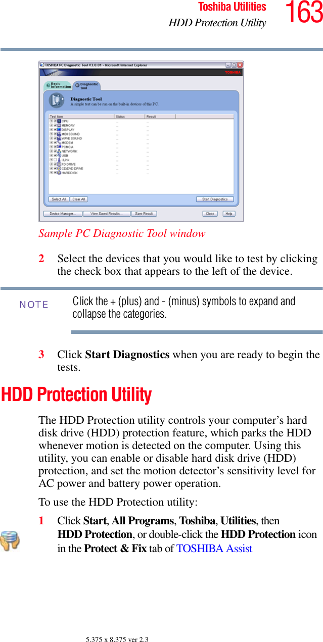 163Toshiba UtilitiesHDD Protection Utility5.375 x 8.375 ver 2.3Sample PC Diagnostic Tool window2Select the devices that you would like to test by clicking the check box that appears to the left of the device.Click the + (plus) and - (minus) symbols to expand and collapse the categories.3Click Start Diagnostics when you are ready to begin the tests.HDD Protection UtilityThe HDD Protection utility controls your computer’s hard disk drive (HDD) protection feature, which parks the HDD whenever motion is detected on the computer. Using this utility, you can enable or disable hard disk drive (HDD) protection, and set the motion detector’s sensitivity level for AC power and battery power operation.To use the HDD Protection utility:1Click Start, All Programs, Toshiba, Utilities, then HDD Protection, or double-click the HDD Protection icon in the Protect &amp; Fix tab of TOSHIBA AssistNOTE