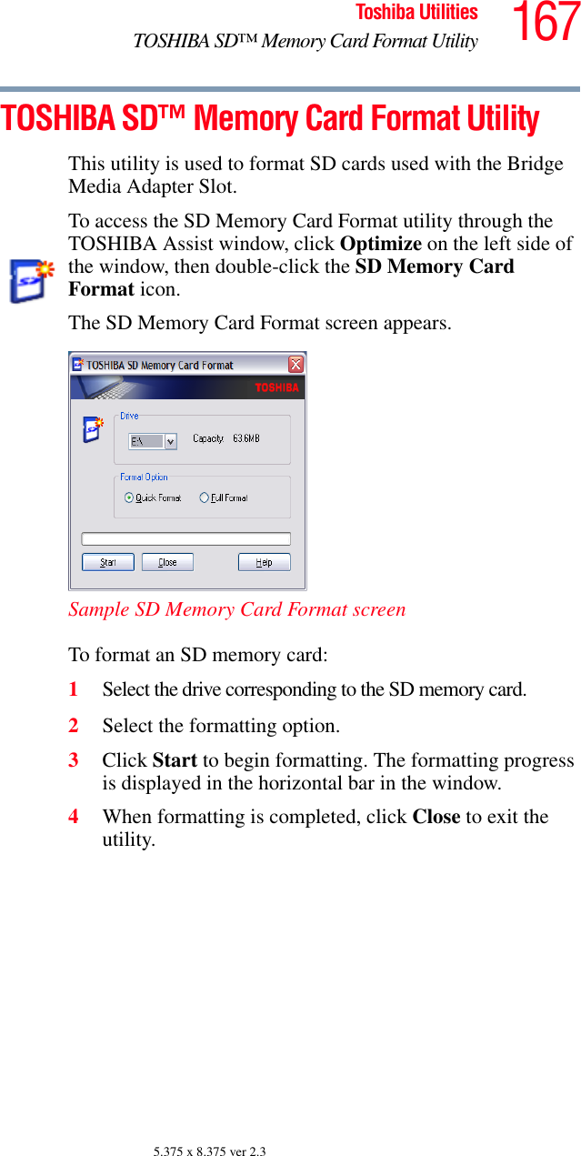 167Toshiba UtilitiesTOSHIBA SD™ Memory Card Format Utility5.375 x 8.375 ver 2.3TOSHIBA SD™ Memory Card Format UtilityThis utility is used to format SD cards used with the Bridge Media Adapter Slot.To access the SD Memory Card Format utility through the TOSHIBA Assist window, click Optimize on the left side of the window, then double-click the SD Memory Card Format icon.The SD Memory Card Format screen appears.Sample SD Memory Card Format screenTo format an SD memory card:1Select the drive corresponding to the SD memory card.2Select the formatting option.3Click Start to begin formatting. The formatting progress is displayed in the horizontal bar in the window.4When formatting is completed, click Close to exit the utility.