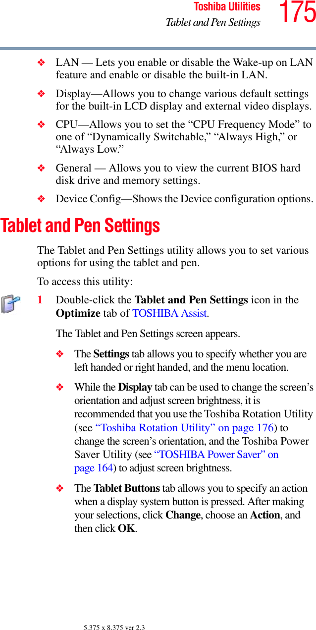 175Toshiba UtilitiesTablet and Pen Settings5.375 x 8.375 ver 2.3❖LAN — Lets you enable or disable the Wake-up on LAN feature and enable or disable the built-in LAN.❖Display—Allows you to change various default settings for the built-in LCD display and external video displays.❖CPU—Allows you to set the “CPU Frequency Mode” to one of “Dynamically Switchable,” “Always High,” or “Always Low.”❖General — Allows you to view the current BIOS hard disk drive and memory settings.❖Device Config—Shows the Device configuration options. Tablet and Pen SettingsThe Tablet and Pen Settings utility allows you to set various options for using the tablet and pen. To access this utility:1Double-click the Tablet and Pen Settings icon in the Optimize tab of TOSHIBA Assist.The Tablet and Pen Settings screen appears.❖The Settings tab allows you to specify whether you are left handed or right handed, and the menu location.❖While the Display tab can be used to change the screen’s orientation and adjust screen brightness, it is recommended that you use the Toshiba Rotation Utility (see “Toshiba Rotation Utility” on page 176) to change the screen’s orientation, and the Toshiba Power Saver Utility (see “TOSHIBA Power Saver” on page 164) to adjust screen brightness.❖The Tablet Buttons tab allows you to specify an action when a display system button is pressed. After making your selections, click Change, choose an Action, and then click OK.