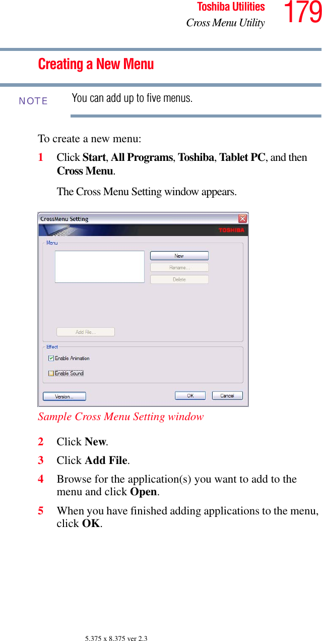 179Toshiba UtilitiesCross Menu Utility5.375 x 8.375 ver 2.3Creating a New MenuYou can add up to five menus.To create a new menu:1Click Start, All Programs, Toshiba, Tablet PC, and then Cross Menu.The Cross Menu Setting window appears.Sample Cross Menu Setting window2Click New.3Click Add File.4Browse for the application(s) you want to add to the menu and click Open.5When you have finished adding applications to the menu, click OK.NOTE