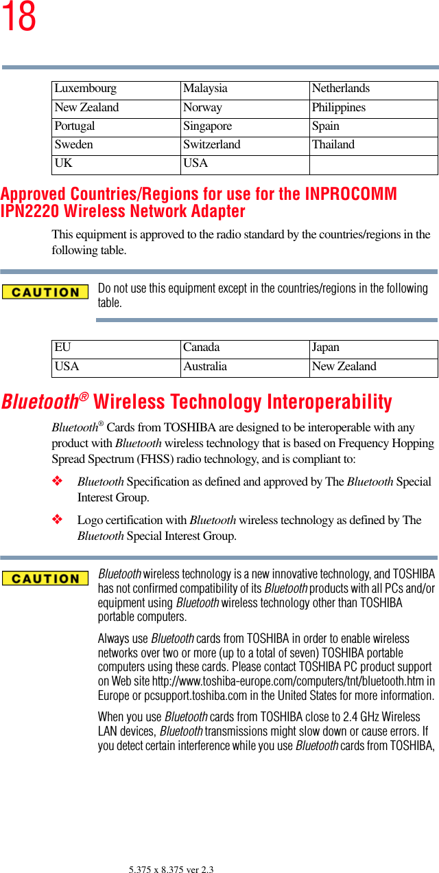 185.375 x 8.375 ver 2.3Approved Countries/Regions for use for the INPROCOMM IPN2220 Wireless Network AdapterThis equipment is approved to the radio standard by the countries/regions in the following table.Do not use this equipment except in the countries/regions in the following table.Bluetooth® Wireless Technology InteroperabilityBluetooth® Cards from TOSHIBA are designed to be interoperable with any product with Bluetooth wireless technology that is based on Frequency Hopping Spread Spectrum (FHSS) radio technology, and is compliant to:❖Bluetooth Specification as defined and approved by The Bluetooth Special Interest Group.❖Logo certification with Bluetooth wireless technology as defined by The Bluetooth Special Interest Group.Bluetooth wireless technology is a new innovative technology, and TOSHIBA has not confirmed compatibility of its Bluetooth products with all PCs and/or equipment using Bluetooth wireless technology other than TOSHIBA portable computers.Always use Bluetooth cards from TOSHIBA in order to enable wireless networks over two or more (up to a total of seven) TOSHIBA portable computers using these cards. Please contact TOSHIBA PC product support on Web site http://www.toshiba-europe.com/computers/tnt/bluetooth.htm in Europe or pcsupport.toshiba.com in the United States for more information.When you use Bluetooth cards from TOSHIBA close to 2.4 GHz Wireless LAN devices, Bluetooth transmissions might slow down or cause errors. If you detect certain interference while you use Bluetooth cards from TOSHIBA, Luxembourg Malaysia NetherlandsNew Zealand Norway PhilippinesPortugal Singapore SpainSweden Switzerland ThailandUK USAEU Canada JapanUSA Australia New Zealand