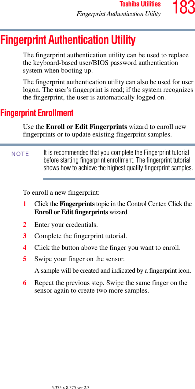 183Toshiba UtilitiesFingerprint Authentication Utility5.375 x 8.375 ver 2.3Fingerprint Authentication UtilityThe fingerprint authentication utility can be used to replace the keyboard-based user/BIOS password authentication system when booting up.The fingerprint authentication utility can also be used for user logon. The user’s fingerprint is read; if the system recognizes the fingerprint, the user is automatically logged on.Fingerprint EnrollmentUse the Enroll or Edit Fingerprints wizard to enroll new fingerprints or to update existing fingerprint samples.It is recommended that you complete the Fingerprint tutorial before starting fingerprint enrollment. The fingerprint tutorial shows how to achieve the highest quality fingerprint samples.To enroll a new fingerprint:1Click the Fingerprints topic in the Control Center. Click the Enroll or Edit fingerprints wizard. 2Enter your credentials.3Complete the fingerprint tutorial.4Click the button above the finger you want to enroll.5Swipe your finger on the sensor. A sample will be created and indicated by a fingerprint icon.6Repeat the previous step. Swipe the same finger on the sensor again to create two more samples.NOTE