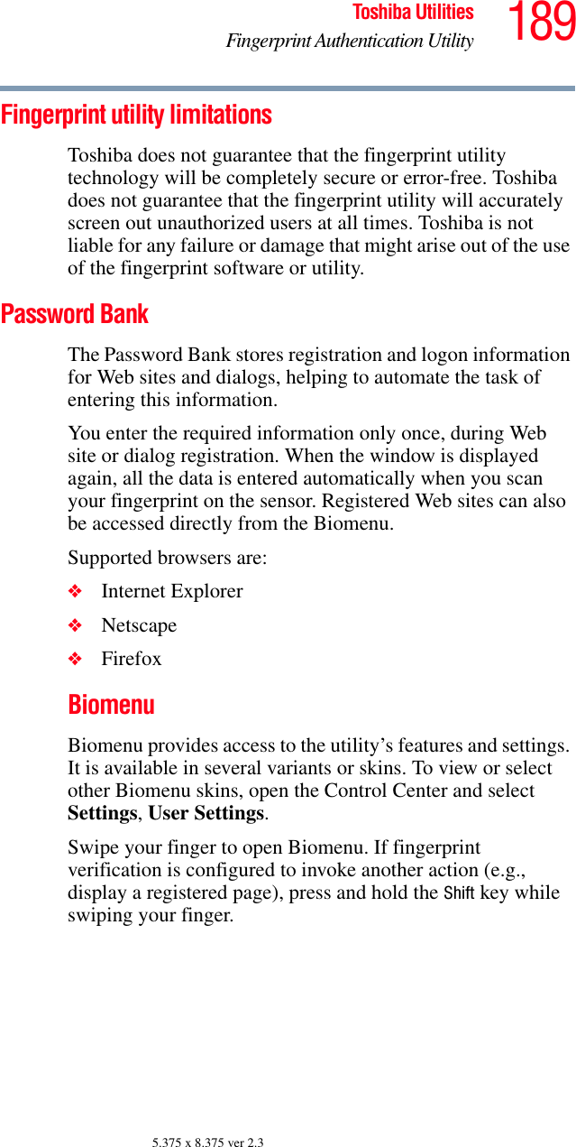 189Toshiba UtilitiesFingerprint Authentication Utility5.375 x 8.375 ver 2.3Fingerprint utility limitationsToshiba does not guarantee that the fingerprint utility technology will be completely secure or error-free. Toshiba does not guarantee that the fingerprint utility will accurately screen out unauthorized users at all times. Toshiba is not liable for any failure or damage that might arise out of the use of the fingerprint software or utility.Password BankThe Password Bank stores registration and logon information for Web sites and dialogs, helping to automate the task of entering this information.You enter the required information only once, during Web site or dialog registration. When the window is displayed again, all the data is entered automatically when you scan your fingerprint on the sensor. Registered Web sites can also be accessed directly from the Biomenu.Supported browsers are:❖Internet Explorer❖Netscape❖FirefoxBiomenuBiomenu provides access to the utility’s features and settings. It is available in several variants or skins. To view or select other Biomenu skins, open the Control Center and select Settings, User Settings.Swipe your finger to open Biomenu. If fingerprint verification is configured to invoke another action (e.g., display a registered page), press and hold the Shift key while swiping your finger.