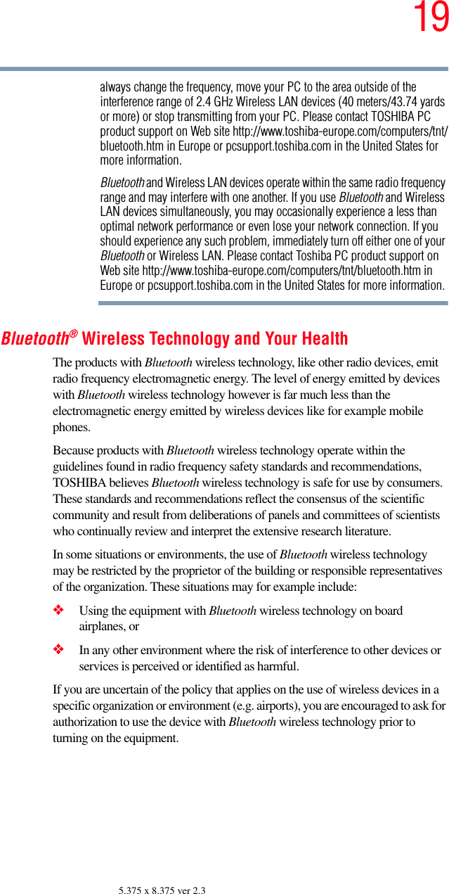 195.375 x 8.375 ver 2.3always change the frequency, move your PC to the area outside of the interference range of 2.4 GHz Wireless LAN devices (40 meters/43.74 yards or more) or stop transmitting from your PC. Please contact TOSHIBA PC product support on Web site http://www.toshiba-europe.com/computers/tnt/bluetooth.htm in Europe or pcsupport.toshiba.com in the United States for more information.Bluetooth and Wireless LAN devices operate within the same radio frequency range and may interfere with one another. If you use Bluetooth and Wireless LAN devices simultaneously, you may occasionally experience a less than optimal network performance or even lose your network connection. If you should experience any such problem, immediately turn off either one of your Bluetooth or Wireless LAN. Please contact Toshiba PC product support on Web site http://www.toshiba-europe.com/computers/tnt/bluetooth.htm in Europe or pcsupport.toshiba.com in the United States for more information.Bluetooth® Wireless Technology and Your HealthThe products with Bluetooth wireless technology, like other radio devices, emit radio frequency electromagnetic energy. The level of energy emitted by devices with Bluetooth wireless technology however is far much less than the electromagnetic energy emitted by wireless devices like for example mobile phones.Because products with Bluetooth wireless technology operate within the guidelines found in radio frequency safety standards and recommendations, TOSHIBA believes Bluetooth wireless technology is safe for use by consumers. These standards and recommendations reflect the consensus of the scientific community and result from deliberations of panels and committees of scientists who continually review and interpret the extensive research literature.In some situations or environments, the use of Bluetooth wireless technology may be restricted by the proprietor of the building or responsible representatives of the organization. These situations may for example include:❖Using the equipment with Bluetooth wireless technology on board airplanes, or❖In any other environment where the risk of interference to other devices or services is perceived or identified as harmful.If you are uncertain of the policy that applies on the use of wireless devices in a specific organization or environment (e.g. airports), you are encouraged to ask for authorization to use the device with Bluetooth wireless technology prior to turning on the equipment.