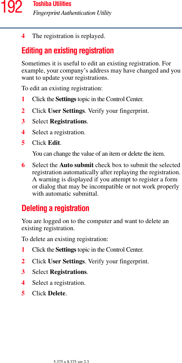 192 Toshiba UtilitiesFingerprint Authentication Utility5.375 x 8.375 ver 2.34The registration is replayed.Editing an existing registrationSometimes it is useful to edit an existing registration. For example, your company’s address may have changed and you want to update your registrations.To edit an existing registration:1Click the Settings topic in the Control Center.2Click User Settings. Verify your fingerprint.3Select Registrations.4Select a registration.5Click Edit.You can change the value of an item or delete the item.6Select the Auto submit check box to submit the selected registration automatically after replaying the registration. A warning is displayed if you attempt to register a form or dialog that may be incompatible or not work properly with automatic submittal.Deleting a registrationYou are logged on to the computer and want to delete an existing registration.To delete an existing registration:1Click the Settings topic in the Control Center.2Click User Settings. Verify your fingerprint.3Select Registrations.4Select a registration.5Click Delete.