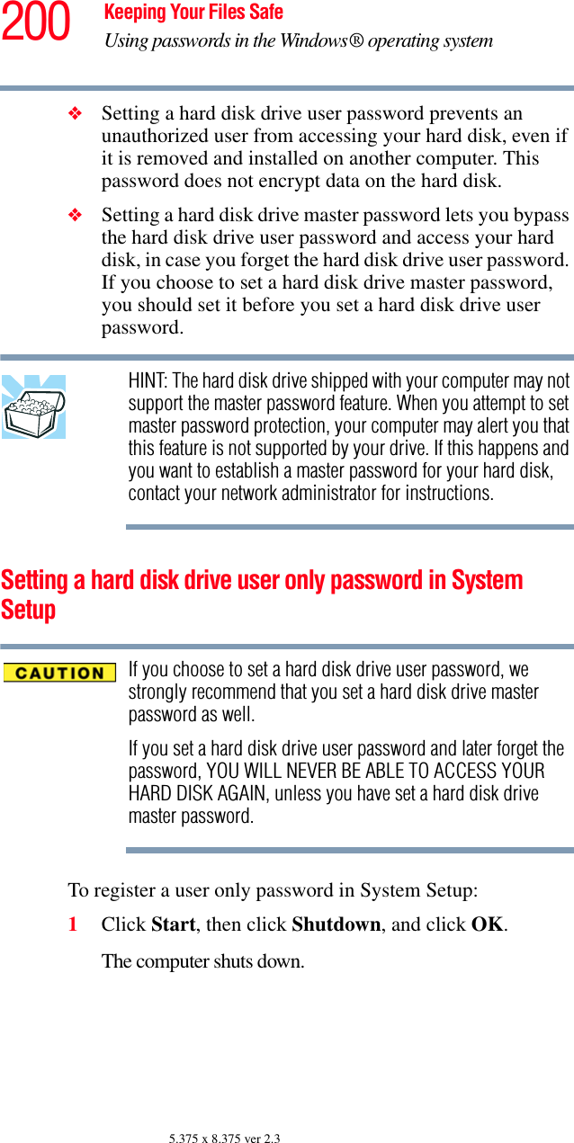 200 Keeping Your Files SafeUsing passwords in the Windows® operating system5.375 x 8.375 ver 2.3❖Setting a hard disk drive user password prevents an unauthorized user from accessing your hard disk, even if it is removed and installed on another computer. This password does not encrypt data on the hard disk.❖Setting a hard disk drive master password lets you bypass the hard disk drive user password and access your hard disk, in case you forget the hard disk drive user password. If you choose to set a hard disk drive master password, you should set it before you set a hard disk drive user password.HINT: The hard disk drive shipped with your computer may not support the master password feature. When you attempt to set master password protection, your computer may alert you that this feature is not supported by your drive. If this happens and you want to establish a master password for your hard disk, contact your network administrator for instructions.Setting a hard disk drive user only password in System SetupIf you choose to set a hard disk drive user password, we strongly recommend that you set a hard disk drive master password as well.If you set a hard disk drive user password and later forget the password, YOU WILL NEVER BE ABLE TO ACCESS YOUR HARD DISK AGAIN, unless you have set a hard disk drive master password.To register a user only password in System Setup:1Click Start, then click Shutdown, and click OK.The computer shuts down. 