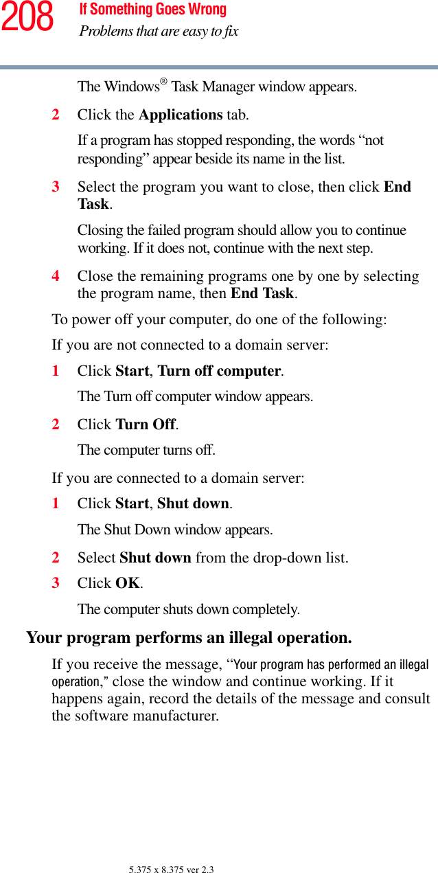 208 If Something Goes WrongProblems that are easy to fix5.375 x 8.375 ver 2.3The Windows® Task Manager window appears.2Click the Applications tab.If a program has stopped responding, the words “not responding” appear beside its name in the list.3Select the program you want to close, then click End Task.Closing the failed program should allow you to continue working. If it does not, continue with the next step.4Close the remaining programs one by one by selecting the program name, then End Task.To power off your computer, do one of the following:If you are not connected to a domain server:1Click Start, Turn off computer.The Turn off computer window appears. 2Click Turn Off.The computer turns off.If you are connected to a domain server:1Click Start, Shut down.The Shut Down window appears.2Select Shut down from the drop-down list.3Click OK.The computer shuts down completely.Your program performs an illegal operation. If you receive the message, “Your program has performed an illegal operation,” close the window and continue working. If it happens again, record the details of the message and consult the software manufacturer. 