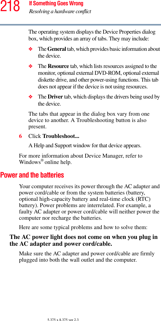 218 If Something Goes WrongResolving a hardware conflict5.375 x 8.375 ver 2.3The operating system displays the Device Properties dialog box, which provides an array of tabs. They may include:❖The General tab, which provides basic information about the device.❖The Resource tab, which lists resources assigned to the monitor, optional external DVD-ROM, optional external diskette drive, and other power-using functions. This tab does not appear if the device is not using resources.❖The Driver tab, which displays the drivers being used by the device.The tabs that appear in the dialog box vary from one device to another. A Troubleshooting button is also present.6Click Troubleshoot...A Help and Support window for that device appears.For more information about Device Manager, refer to Windows® online help.Power and the batteriesYour computer receives its power through the AC adapter and power cord/cable or from the system batteries (battery, optional high-capacity battery and real-time clock (RTC) battery). Power problems are interrelated. For example, a faulty AC adapter or power cord/cable will neither power the computer nor recharge the batteries.Here are some typical problems and how to solve them:The AC power light does not come on when you plug in the AC adapter and power cord/cable.Make sure the AC adapter and power cord/cable are firmly plugged into both the wall outlet and the computer.