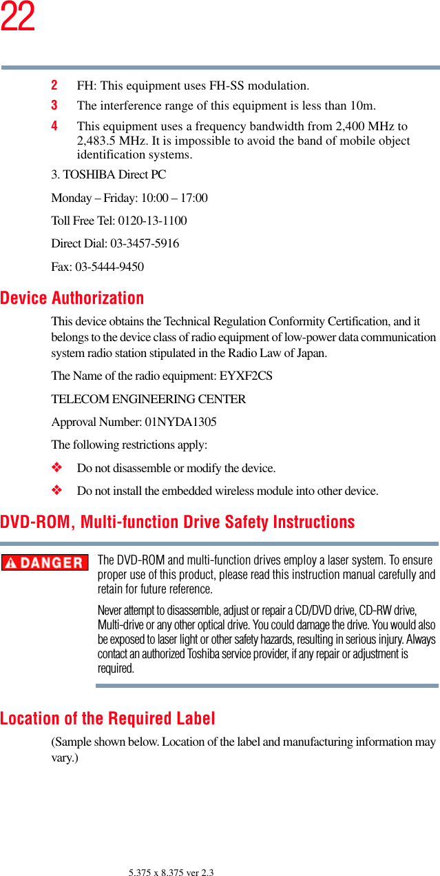 225.375 x 8.375 ver 2.32FH: This equipment uses FH-SS modulation.3The interference range of this equipment is less than 10m.4This equipment uses a frequency bandwidth from 2,400 MHz to 2,483.5 MHz. It is impossible to avoid the band of mobile object identification systems.3. TOSHIBA Direct PCMonday – Friday: 10:00 – 17:00Toll Free Tel: 0120-13-1100Direct Dial: 03-3457-5916Fax: 03-5444-9450Device AuthorizationThis device obtains the Technical Regulation Conformity Certification, and it belongs to the device class of radio equipment of low-power data communication system radio station stipulated in the Radio Law of Japan.The Name of the radio equipment: EYXF2CSTELECOM ENGINEERING CENTERApproval Number: 01NYDA1305The following restrictions apply:❖Do not disassemble or modify the device.❖Do not install the embedded wireless module into other device.DVD-ROM, Multi-function Drive Safety InstructionsThe DVD-ROM and multi-function drives employ a laser system. To ensure proper use of this product, please read this instruction manual carefully and retain for future reference.Never attempt to disassemble, adjust or repair a CD/DVD drive, CD-RW drive, Multi-drive or any other optical drive. You could damage the drive. You would also be exposed to laser light or other safety hazards, resulting in serious injury. Always contact an authorized Toshiba service provider, if any repair or adjustment is required.Location of the Required Label(Sample shown below. Location of the label and manufacturing information may vary.)