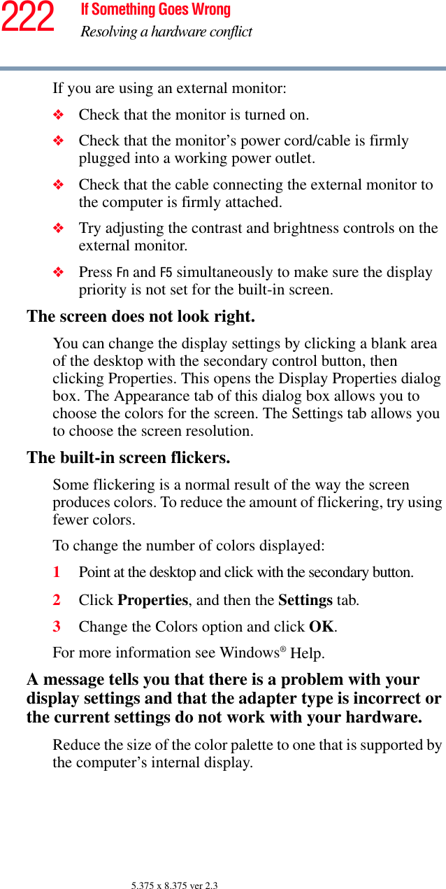 222 If Something Goes WrongResolving a hardware conflict5.375 x 8.375 ver 2.3If you are using an external monitor:❖Check that the monitor is turned on.❖Check that the monitor’s power cord/cable is firmly plugged into a working power outlet.❖Check that the cable connecting the external monitor to the computer is firmly attached.❖Try adjusting the contrast and brightness controls on the external monitor.❖Press Fn and F5 simultaneously to make sure the display priority is not set for the built-in screen.The screen does not look right.You can change the display settings by clicking a blank area of the desktop with the secondary control button, then clicking Properties. This opens the Display Properties dialog box. The Appearance tab of this dialog box allows you to choose the colors for the screen. The Settings tab allows you to choose the screen resolution.The built-in screen flickers.Some flickering is a normal result of the way the screen produces colors. To reduce the amount of flickering, try using fewer colors.To change the number of colors displayed:1Point at the desktop and click with the secondary button.2Click Properties, and then the Settings tab.3Change the Colors option and click OK.For more information see Windows® Help.A message tells you that there is a problem with your display settings and that the adapter type is incorrect or the current settings do not work with your hardware.Reduce the size of the color palette to one that is supported by the computer’s internal display.