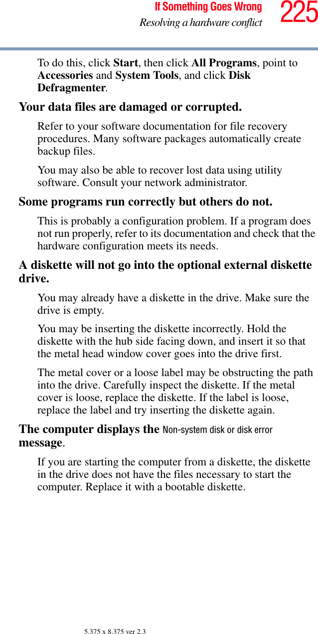 225If Something Goes WrongResolving a hardware conflict5.375 x 8.375 ver 2.3To do this, click Start, then click All Programs, point to Accessories and System Tools, and click Disk Defragmenter.Your data files are damaged or corrupted.Refer to your software documentation for file recovery procedures. Many software packages automatically create backup files.You may also be able to recover lost data using utility software. Consult your network administrator.Some programs run correctly but others do not.This is probably a configuration problem. If a program does not run properly, refer to its documentation and check that the hardware configuration meets its needs.A diskette will not go into the optional external diskette drive.You may already have a diskette in the drive. Make sure the drive is empty.You may be inserting the diskette incorrectly. Hold the diskette with the hub side facing down, and insert it so that the metal head window cover goes into the drive first.The metal cover or a loose label may be obstructing the path into the drive. Carefully inspect the diskette. If the metal cover is loose, replace the diskette. If the label is loose, replace the label and try inserting the diskette again.The computer displays the Non-system disk or disk error message.If you are starting the computer from a diskette, the diskette in the drive does not have the files necessary to start the computer. Replace it with a bootable diskette.