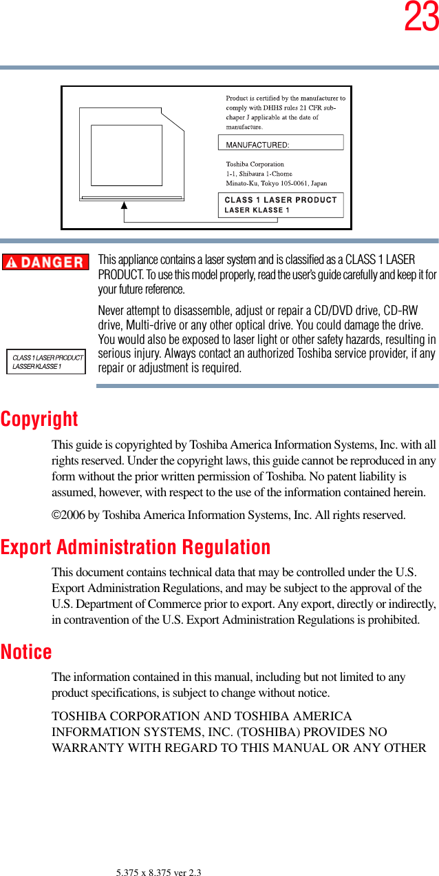 235.375 x 8.375 ver 2.3This appliance contains a laser system and is classified as a CLASS 1 LASER PRODUCT. To use this model properly, read the user’s guide carefully and keep it for your future reference.Never attempt to disassemble, adjust or repair a CD/DVD drive, CD-RW drive, Multi-drive or any other optical drive. You could damage the drive. You would also be exposed to laser light or other safety hazards, resulting in serious injury. Always contact an authorized Toshiba service provider, if any repair or adjustment is required.CopyrightThis guide is copyrighted by Toshiba America Information Systems, Inc. with all rights reserved. Under the copyright laws, this guide cannot be reproduced in any form without the prior written permission of Toshiba. No patent liability is assumed, however, with respect to the use of the information contained herein.©2006 by Toshiba America Information Systems, Inc. All rights reserved. Export Administration RegulationThis document contains technical data that may be controlled under the U.S. Export Administration Regulations, and may be subject to the approval of the U.S. Department of Commerce prior to export. Any export, directly or indirectly, in contravention of the U.S. Export Administration Regulations is prohibited.NoticeThe information contained in this manual, including but not limited to any product specifications, is subject to change without notice.TOSHIBA CORPORATION AND TOSHIBA AMERICA INFORMATION SYSTEMS, INC. (TOSHIBA) PROVIDES NO WARRANTY WITH REGARD TO THIS MANUAL OR ANY OTHER 