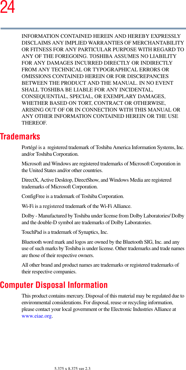 245.375 x 8.375 ver 2.3INFORMATION CONTAINED HEREIN AND HEREBY EXPRESSLY DISCLAIMS ANY IMPLIED WARRANTIES OF MERCHANTABILITY OR FITNESS FOR ANY PARTICULAR PURPOSE WITH REGARD TO ANY OF THE FOREGOING. TOSHIBA ASSUMES NO LIABILITY FOR ANY DAMAGES INCURRED DIRECTLY OR INDIRECTLY FROM ANY TECHNICAL OR TYPOGRAPHICAL ERRORS OR OMISSIONS CONTAINED HEREIN OR FOR DISCREPANCIES BETWEEN THE PRODUCT AND THE MANUAL. IN NO EVENT SHALL TOSHIBA BE LIABLE FOR ANY INCIDENTAL, CONSEQUENTIAL, SPECIAL, OR EXEMPLARY DAMAGES, WHETHER BASED ON TORT, CONTRACT OR OTHERWISE, ARISING OUT OF OR IN CONNECTION WITH THIS MANUAL OR ANY OTHER INFORMATION CONTAINED HEREIN OR THE USE THEREOF.TrademarksPortégé is a  registered trademark of Toshiba America Information Systems, Inc. and/or Toshiba Corporation.Microsoft and Windows are registered trademarks of Microsoft Corporation in the United States and/or other countries.DirectX, Active Desktop, DirectShow, and Windows Media are registered trademarks of Microsoft Corporation.ConfigFree is a trademark of Toshiba Corporation.Wi-Fi is a registered trademark of the Wi-Fi Alliance. Dolby - Manufactured by Toshiba under license from Dolby Laboratories/ Dolby and the double-D symbol are trademarks of Dolby Laboratories.TouchPad is a trademark of Synaptics, Inc.Bluetooth word mark and logos are owned by the Bluetooth SIG, Inc. and any use of such marks by Toshiba is under license. Other trademarks and trade names are those of their respective owners.All other brand and product names are trademarks or registered trademarks of their respective companies. Computer Disposal InformationThis product contains mercury. Disposal of this material may be regulated due to environmental considerations. For disposal, reuse or recycling information, please contact your local government or the Electronic Industries Alliance at www.eiae.org.