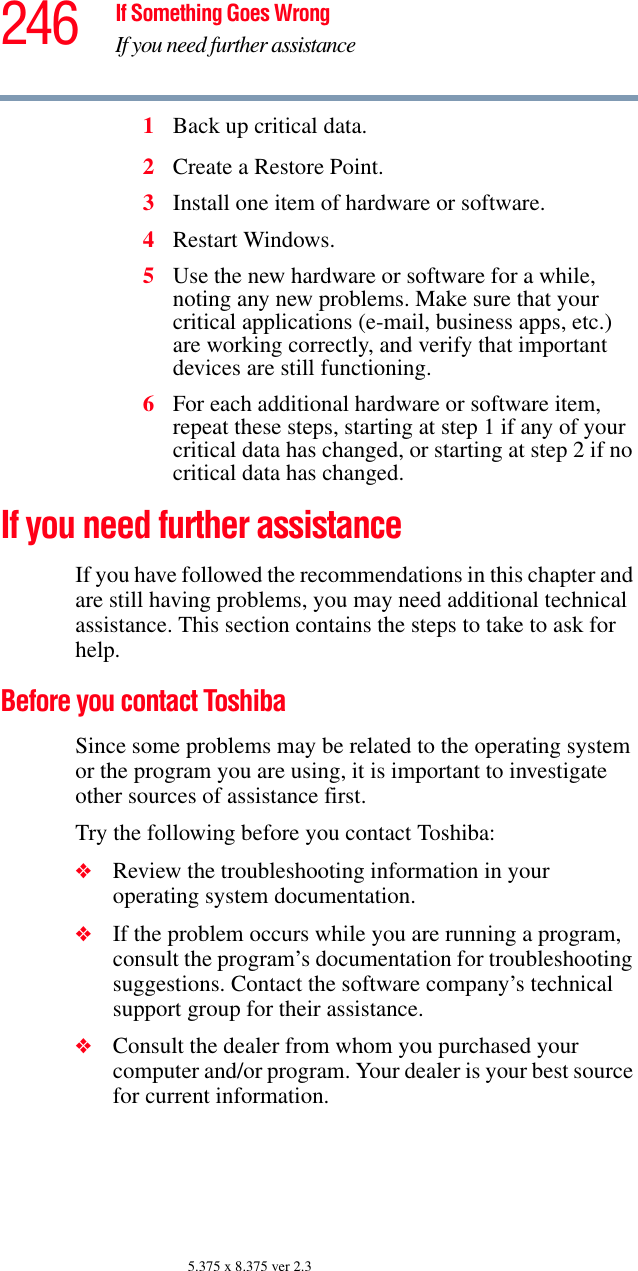 246 If Something Goes WrongIf you need further assistance5.375 x 8.375 ver 2.31Back up critical data.2Create a Restore Point.3Install one item of hardware or software.4Restart Windows.5Use the new hardware or software for a while, noting any new problems. Make sure that your critical applications (e-mail, business apps, etc.) are working correctly, and verify that important devices are still functioning.6For each additional hardware or software item, repeat these steps, starting at step 1 if any of your critical data has changed, or starting at step 2 if no critical data has changed.If you need further assistanceIf you have followed the recommendations in this chapter and are still having problems, you may need additional technical assistance. This section contains the steps to take to ask for help.Before you contact ToshibaSince some problems may be related to the operating system or the program you are using, it is important to investigate other sources of assistance first.Try the following before you contact Toshiba:❖Review the troubleshooting information in your operating system documentation.❖If the problem occurs while you are running a program, consult the program’s documentation for troubleshooting suggestions. Contact the software company’s technical support group for their assistance.❖Consult the dealer from whom you purchased your computer and/or program. Your dealer is your best source for current information.