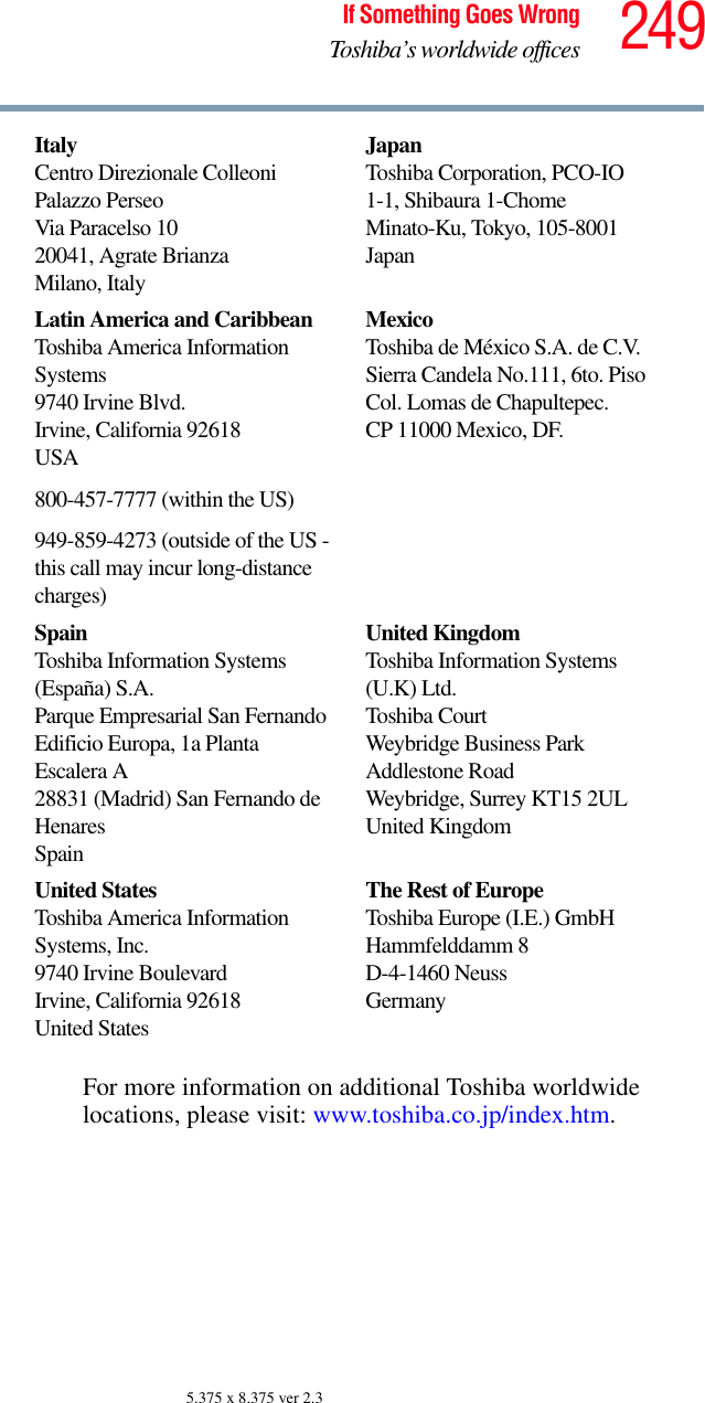 249If Something Goes WrongToshiba’s worldwide offices5.375 x 8.375 ver 2.3For more information on additional Toshiba worldwide locations, please visit: www.toshiba.co.jp/index.htm.ItalyCentro Direzionale ColleoniPalazzo PerseoVia Paracelso 1020041, Agrate BrianzaMilano, ItalyJapanToshiba Corporation, PCO-IO1-1, Shibaura 1-ChomeMinato-Ku, Tokyo, 105-8001JapanLatin America and CaribbeanToshiba America Information Systems9740 Irvine Blvd.Irvine, California 92618USA800-457-7777 (within the US)949-859-4273 (outside of the US - this call may incur long-distance charges)MexicoToshiba de México S.A. de C.V.Sierra Candela No.111, 6to. Piso Col. Lomas de Chapultepec.CP 11000 Mexico, DF.SpainToshiba Information Systems (España) S.A.Parque Empresarial San FernandoEdificio Europa, 1a Planta Escalera A28831 (Madrid) San Fernando de HenaresSpainUnited KingdomToshiba Information Systems (U.K) Ltd.Toshiba CourtWeybridge Business Park Addlestone RoadWeybridge, Surrey KT15 2ULUnited KingdomUnited StatesToshiba America Information Systems, Inc.9740 Irvine BoulevardIrvine, California 92618United StatesThe Rest of EuropeToshiba Europe (I.E.) GmbHHammfelddamm 8D-4-1460 NeussGermany