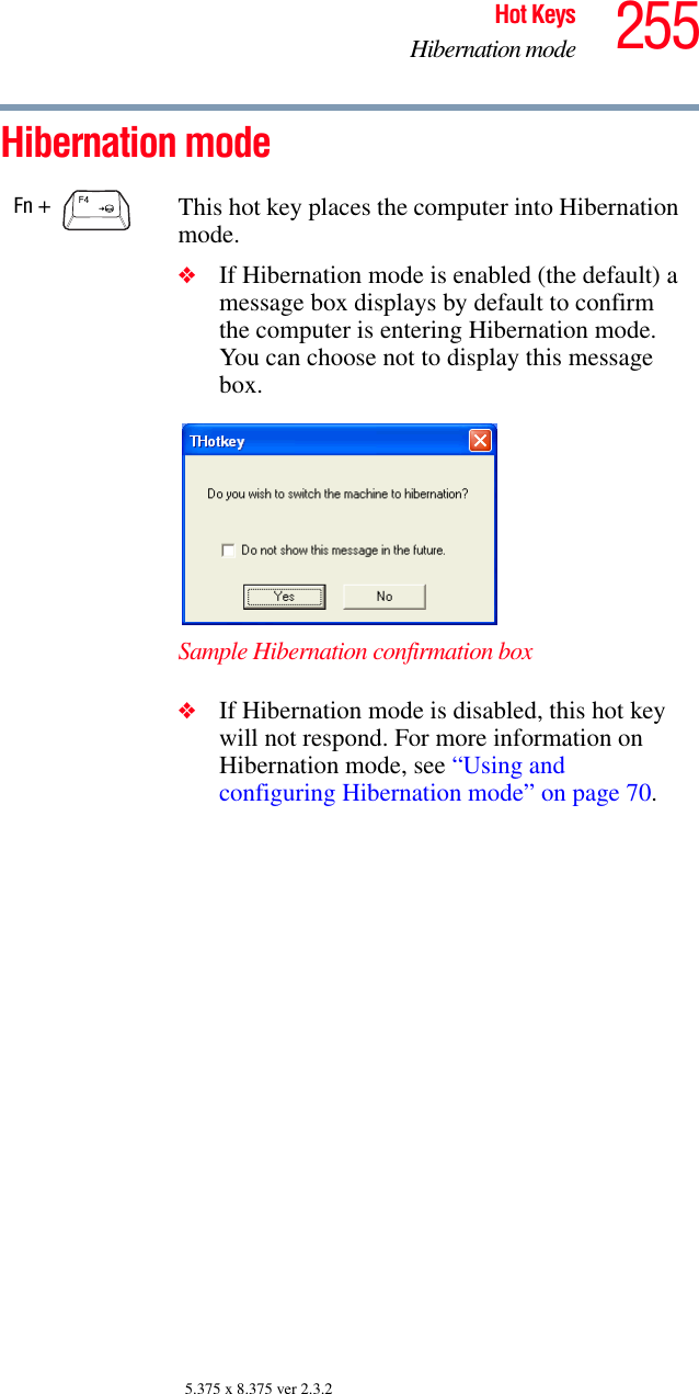 255Hot KeysHibernation mode5.375 x 8.375 ver 2.3.2Hibernation mode Fn +  This hot key places the computer into Hibernation mode. ❖If Hibernation mode is enabled (the default) a message box displays by default to confirm the computer is entering Hibernation mode. You can choose not to display this message box.Sample Hibernation confirmation box❖If Hibernation mode is disabled, this hot key will not respond. For more information on Hibernation mode, see “Using and configuring Hibernation mode” on page 70.