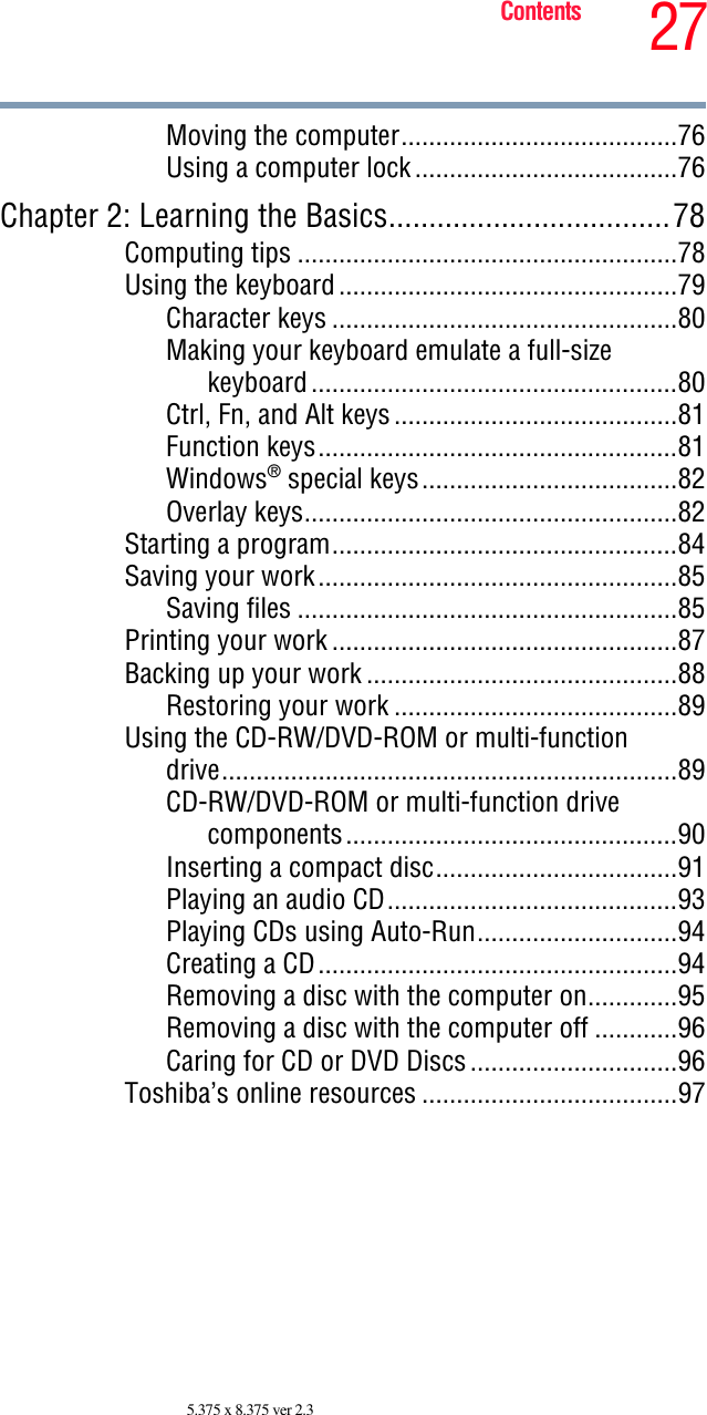 27Contents5.375 x 8.375 ver 2.3Moving the computer........................................76Using a computer lock......................................76Chapter 2: Learning the Basics...................................78Computing tips .......................................................78Using the keyboard.................................................79Character keys ..................................................80Making your keyboard emulate a full-sizekeyboard.....................................................80Ctrl, Fn, and Alt keys.........................................81Function keys....................................................81Windows® special keys.....................................82Overlay keys......................................................82Starting a program..................................................84Saving your work....................................................85Saving files .......................................................85Printing your work ..................................................87Backing up your work .............................................88Restoring your work .........................................89Using the CD-RW/DVD-ROM or multi-functiondrive..................................................................89CD-RW/DVD-ROM or multi-function drivecomponents................................................90Inserting a compact disc...................................91Playing an audio CD..........................................93Playing CDs using Auto-Run.............................94Creating a CD....................................................94Removing a disc with the computer on.............95Removing a disc with the computer off ............96Caring for CD or DVD Discs..............................96Toshiba’s online resources .....................................97