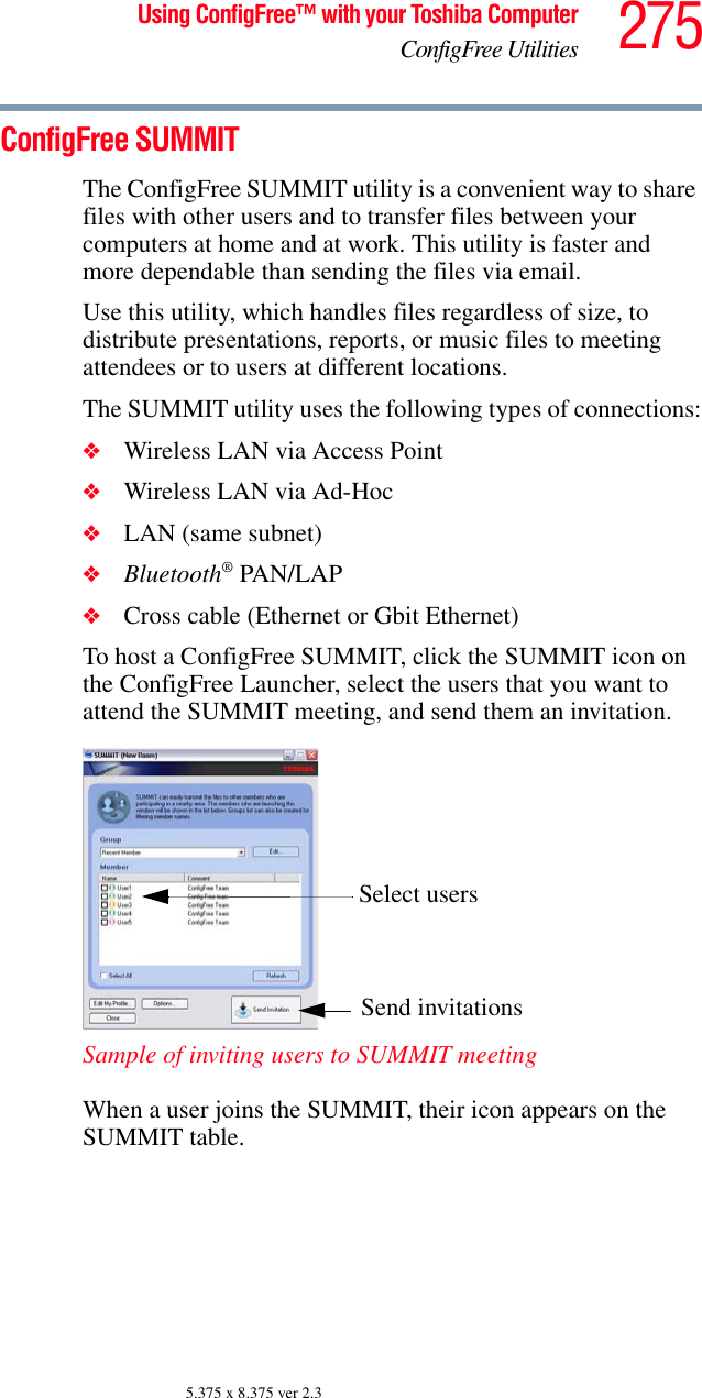 275Using ConfigFree™ with your Toshiba ComputerConfigFree Utilities5.375 x 8.375 ver 2.3ConfigFree SUMMITThe ConfigFree SUMMIT utility is a convenient way to share files with other users and to transfer files between your computers at home and at work. This utility is faster and more dependable than sending the files via email.Use this utility, which handles files regardless of size, to distribute presentations, reports, or music files to meeting attendees or to users at different locations.The SUMMIT utility uses the following types of connections:❖Wireless LAN via Access Point❖Wireless LAN via Ad-Hoc❖LAN (same subnet)❖Bluetooth® PAN/LAP❖Cross cable (Ethernet or Gbit Ethernet)To host a ConfigFree SUMMIT, click the SUMMIT icon on the ConfigFree Launcher, select the users that you want to attend the SUMMIT meeting, and send them an invitation.Sample of inviting users to SUMMIT meetingWhen a user joins the SUMMIT, their icon appears on the SUMMIT table. Select usersSend invitations