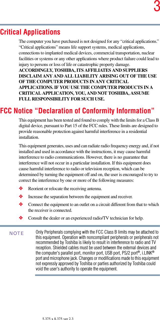35.375 x 8.375 ver 2.3Critical ApplicationsThe computer you have purchased is not designed for any “critical applications.” “Critical applications” means life support systems, medical applications, connections to implanted medical devices, commercial transportation, nuclear facilities or systems or any other applications where product failure could lead to injury to persons or loss of life or catastrophic property damage. ACCORDINGLY, TOSHIBA, ITS AFFILIATES AND SUPPLIERS DISCLAIM ANY AND ALL LIABILITY ARISING OUT OF THE USE OF THE COMPUTER PRODUCTS IN ANY CRITICAL APPLICATIONS. IF YOU USE THE COMPUTER PRODUCTS IN A CRITICAL APPLICATION, YOU, AND NOT TOSHIBA, ASSUME FULL RESPONSIBILITY FOR SUCH USE.FCC Notice “Declaration of Conformity Information”This equipment has been tested and found to comply with the limits for a Class B digital device, pursuant to Part 15 of the FCC rules. These limits are designed to provide reasonable protection against harmful interference in a residential installation.This equipment generates, uses and can radiate radio frequency energy and, if not installed and used in accordance with the instructions, it may cause harmful interference to radio communications. However, there is no guarantee that interference will not occur in a particular installation. If this equipment does cause harmful interference to radio or television reception, which can be determined by turning the equipment off and on, the user is encouraged to try to correct the interference by one or more of the following measures:❖Reorient or relocate the receiving antenna.❖Increase the separation between the equipment and receiver.❖Connect the equipment to an outlet on a circuit different from that to which the receiver is connected.❖Consult the dealer or an experienced radio/TV technician for help.Only Peripherals complying with the FCC Class B limits may be attached to this equipment. Operation with noncompliant peripherals or peripherals not recommended by Toshiba is likely to result in interference to radio and TV reception. Shielded cables must be used between the external devices and the computer&apos;s parallel port, monitor port, USB port, PS/2 port®, i.LINK® port and microphone jack. Changes or modifications made to this equipment not expressly approved by Toshiba or parties authorized by Toshiba could void the user&apos;s authority to operate the equipment. NOTE