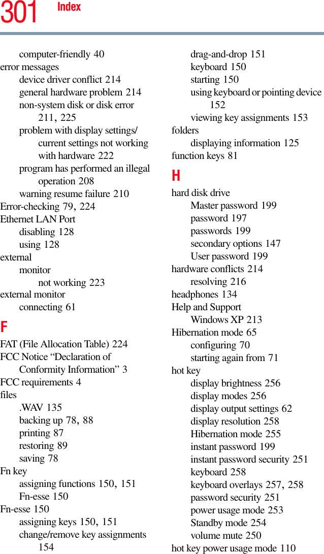 Index 301computer-friendly 40error messagesdevice driver conflict 214general hardware problem 214non-system disk or disk error 211, 225problem with display settings/current settings not working with hardware 222program has performed an illegal operation 208warning resume failure 210Error-checking 79, 224Ethernet LAN Portdisabling 128using 128externalmonitornot working 223external monitorconnecting 61FFAT (File Allocation Table) 224FCC Notice “Declaration of Conformity Information” 3FCC requirements 4files .WAV 135backing up 78, 88printing 87restoring 89saving 78Fn keyassigning functions 150, 151Fn-esse 150Fn-esse 150assigning keys 150, 151change/remove key assignments 154drag-and-drop 151keyboard 150starting 150using keyboard or pointing device 152viewing key assignments 153foldersdisplaying information 125function keys 81Hhard disk driveMaster password 199password 197passwords 199secondary options 147User password 199hardware conflicts 214resolving 216headphones 134Help and SupportWindows XP 213Hibernation mode 65configuring 70starting again from 71hot keydisplay brightness 256display modes 256display output settings 62display resolution 258Hibernation mode 255instant password 199instant password security 251keyboard 258keyboard overlays 257, 258password security 251power usage mode 253Standby mode 254volume mute 250hot key power usage mode 110