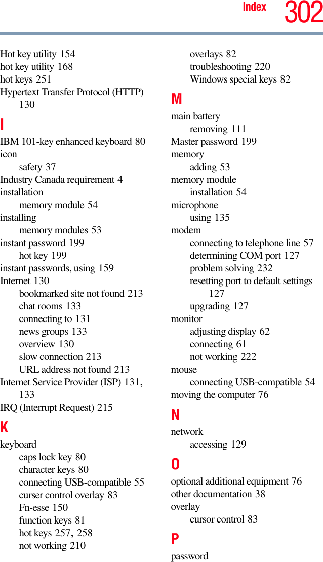 Index 302Hot key utility 154hot key utility 168hot keys 251Hypertext Transfer Protocol (HTTP) 130IIBM 101-key enhanced keyboard 80icon safety 37Industry Canada requirement 4installationmemory module 54installingmemory modules 53instant password 199hot key 199instant passwords, using 159Internet 130bookmarked site not found 213chat rooms 133connecting to 131news groups 133overview 130slow connection 213URL address not found 213Internet Service Provider (ISP) 131, 133IRQ (Interrupt Request) 215Kkeyboardcaps lock key 80character keys 80connecting USB-compatible 55curser control overlay 83Fn-esse 150function keys 81hot keys 257, 258not working 210overlays 82troubleshooting 220Windows special keys 82Mmain batteryremoving 111Master password 199memoryadding 53memory moduleinstallation 54microphoneusing 135modemconnecting to telephone line 57determining COM port 127problem solving 232resetting port to default settings 127upgrading 127monitoradjusting display 62connecting 61not working 222mouseconnecting USB-compatible 54moving the computer 76Nnetworkaccessing 129Ooptional additional equipment 76other documentation 38overlaycursor control 83Ppassword