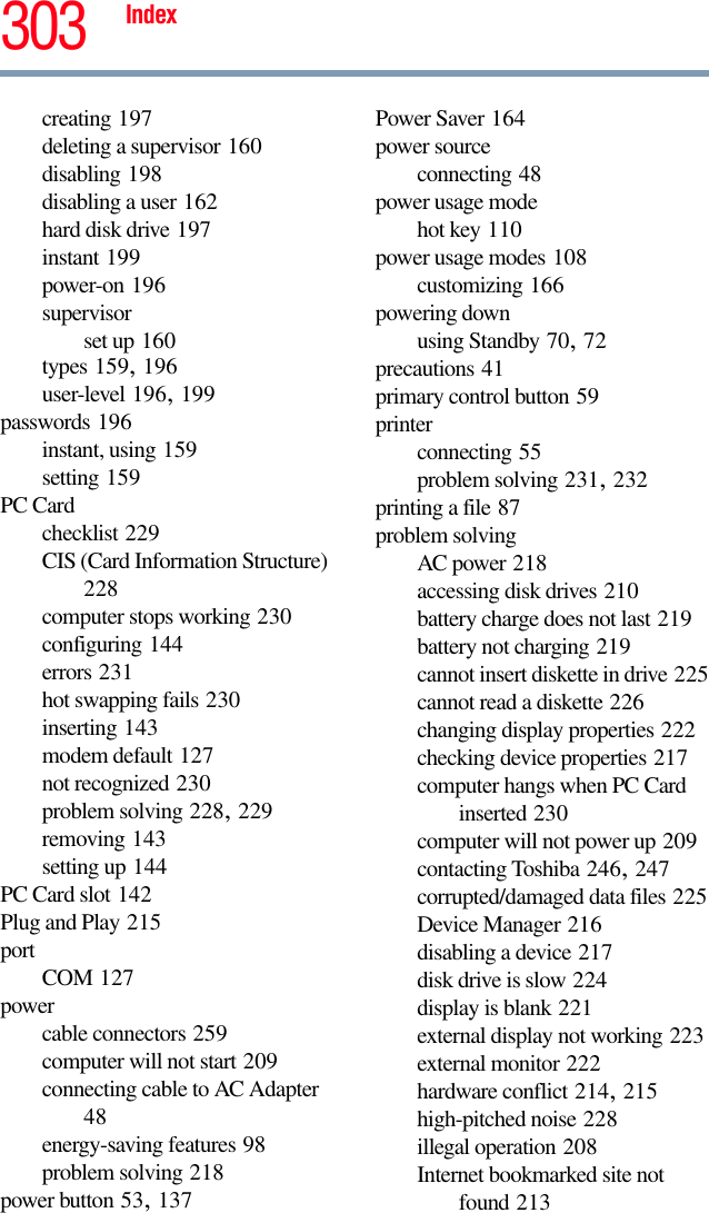 Index 303creating 197deleting a supervisor 160disabling 198disabling a user 162hard disk drive 197instant 199power-on 196supervisorset up 160types 159, 196user-level 196, 199passwords 196instant, using 159setting 159PC Cardchecklist 229CIS (Card Information Structure) 228computer stops working 230configuring 144errors 231hot swapping fails 230inserting 143modem default 127not recognized 230problem solving 228, 229removing 143setting up 144PC Card slot 142Plug and Play 215port COM 127powercable connectors 259computer will not start 209connecting cable to AC Adapter 48energy-saving features 98problem solving 218power button 53, 137Power Saver 164power sourceconnecting 48power usage modehot key 110power usage modes 108customizing 166powering downusing Standby 70, 72precautions 41primary control button 59printerconnecting 55problem solving 231, 232printing a file 87problem solvingAC power 218accessing disk drives 210battery charge does not last 219battery not charging 219cannot insert diskette in drive 225cannot read a diskette 226changing display properties 222checking device properties 217computer hangs when PC Card inserted 230computer will not power up 209contacting Toshiba 246, 247corrupted/damaged data files 225Device Manager 216disabling a device 217disk drive is slow 224display is blank 221external display not working 223external monitor 222hardware conflict 214, 215high-pitched noise 228illegal operation 208Internet bookmarked site not found 213