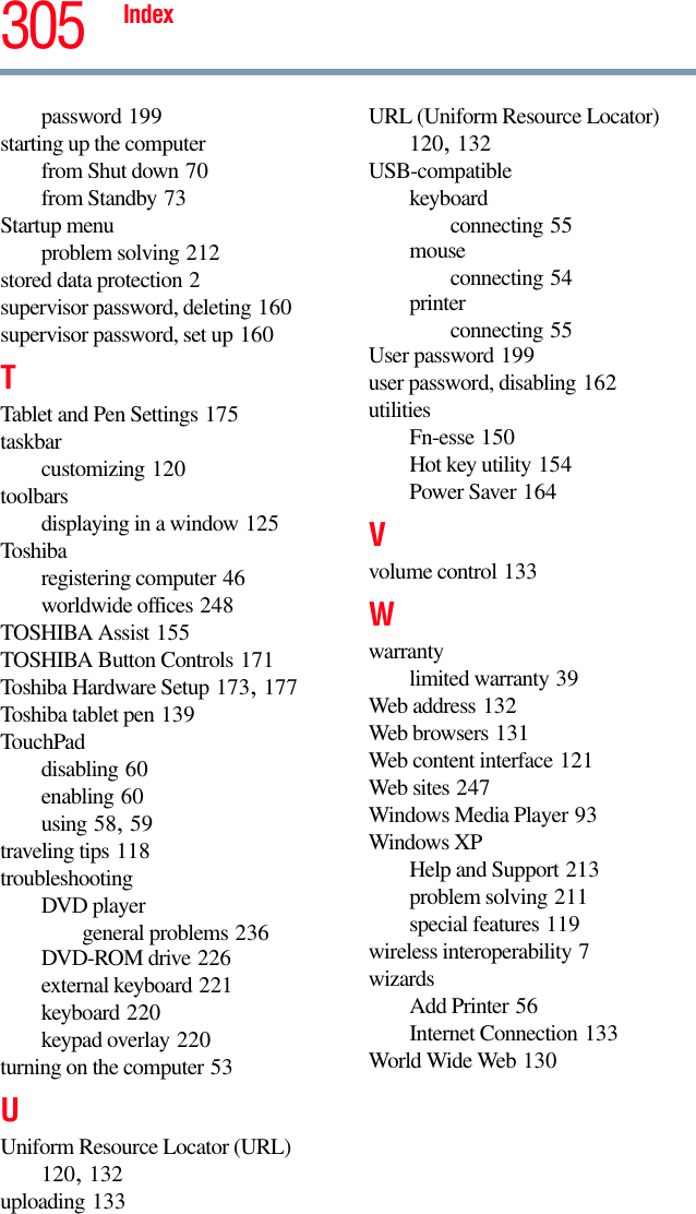 Index 305password 199starting up the computerfrom Shut down 70from Standby 73Startup menuproblem solving 212stored data protection 2supervisor password, deleting 160supervisor password, set up 160TTablet and Pen Settings 175taskbarcustomizing 120toolbarsdisplaying in a window 125Toshibaregistering computer 46worldwide offices 248TOSHIBA Assist 155TOSHIBA Button Controls 171Toshiba Hardware Setup 173, 177Toshiba tablet pen 139TouchPaddisabling 60enabling 60using 58, 59traveling tips 118troubleshootingDVD playergeneral problems 236DVD-ROM drive 226external keyboard 221keyboard 220keypad overlay 220turning on the computer 53UUniform Resource Locator (URL) 120, 132uploading 133URL (Uniform Resource Locator) 120, 132USB-compatiblekeyboardconnecting 55mouseconnecting 54printerconnecting 55User password 199user password, disabling 162utilitiesFn-esse 150Hot key utility 154Power Saver 164Vvolume control 133Wwarrantylimited warranty 39Web address 132Web browsers 131Web content interface 121Web sites 247Windows Media Player 93Windows XPHelp and Support 213problem solving 211special features 119wireless interoperability 7wizardsAdd Printer 56Internet Connection 133World Wide Web 130