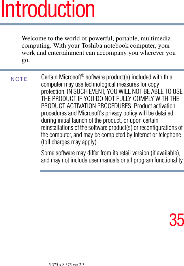 355.375 x 8.375 ver 2.3IntroductionWelcome to the world of powerful, portable, multimedia computing. With your Toshiba notebook computer, your work and entertainment can accompany you wherever you go.Certain Microsoft® software product(s) included with this computer may use technological measures for copy protection. IN SUCH EVENT, YOU WILL NOT BE ABLE TO USE THE PRODUCT IF YOU DO NOT FULLY COMPLY WITH THE PRODUCT ACTIVATION PROCEDURES. Product activation procedures and Microsoft&apos;s privacy policy will be detailed during initial launch of the product, or upon certain reinstallations of the software product(s) or reconfigurations of the computer, and may be completed by Internet or telephone (toll charges may apply).Some software may differ from its retail version (if available), and may not include user manuals or all program functionality.NOTE