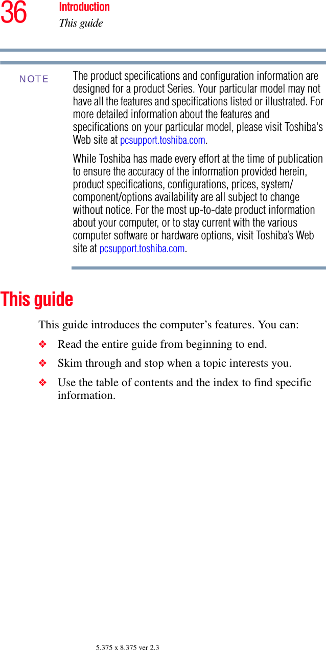 36 IntroductionThis guide5.375 x 8.375 ver 2.3The product specifications and configuration information are designed for a product Series. Your particular model may not have all the features and specifications listed or illustrated. For more detailed information about the features and specifications on your particular model, please visit Toshiba&apos;s Web site at pcsupport.toshiba.com.While Toshiba has made every effort at the time of publication to ensure the accuracy of the information provided herein, product specifications, configurations, prices, system/component/options availability are all subject to change without notice. For the most up-to-date product information about your computer, or to stay current with the various computer software or hardware options, visit Toshiba’s Web site at pcsupport.toshiba.com. This guideThis guide introduces the computer’s features. You can:❖Read the entire guide from beginning to end.❖Skim through and stop when a topic interests you.❖Use the table of contents and the index to find specific information.NOTE