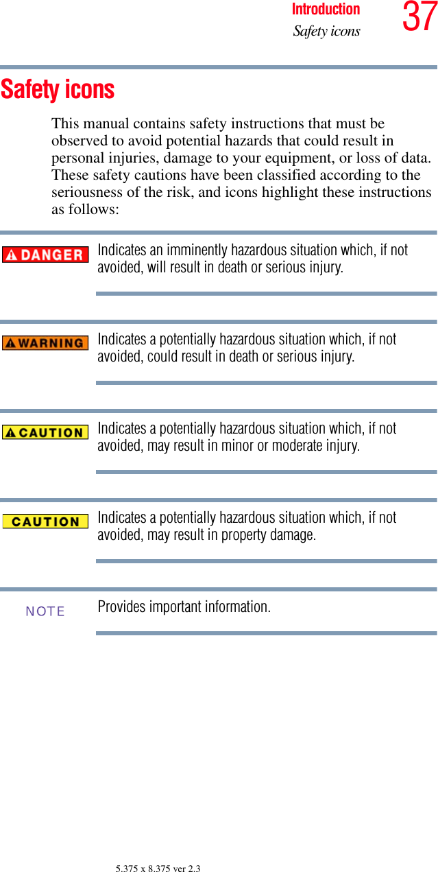 37IntroductionSafety icons5.375 x 8.375 ver 2.3Safety iconsThis manual contains safety instructions that must be observed to avoid potential hazards that could result in personal injuries, damage to your equipment, or loss of data. These safety cautions have been classified according to the seriousness of the risk, and icons highlight these instructions as follows:Indicates an imminently hazardous situation which, if not avoided, will result in death or serious injury.Indicates a potentially hazardous situation which, if not avoided, could result in death or serious injury.Indicates a potentially hazardous situation which, if not avoided, may result in minor or moderate injury.Indicates a potentially hazardous situation which, if not avoided, may result in property damage.Provides important information.NOTE