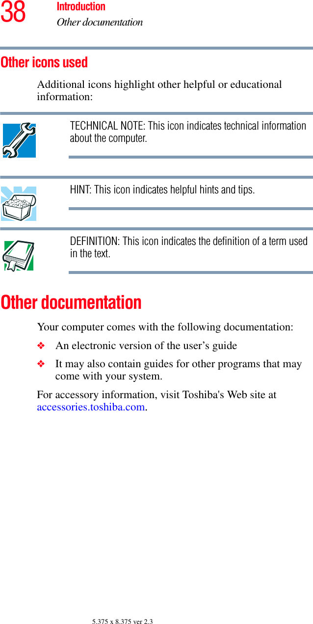 38 IntroductionOther documentation5.375 x 8.375 ver 2.3Other icons used Additional icons highlight other helpful or educational information: TECHNICAL NOTE: This icon indicates technical information about the computer.HINT: This icon indicates helpful hints and tips.DEFINITION: This icon indicates the definition of a term used in the text.Other documentationYour computer comes with the following documentation:❖An electronic version of the user’s guide❖It may also contain guides for other programs that may come with your system.For accessory information, visit Toshiba&apos;s Web site at accessories.toshiba.com.