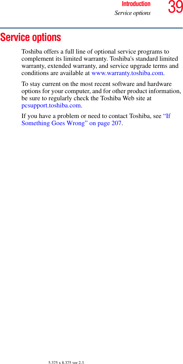 39IntroductionService options5.375 x 8.375 ver 2.3Service optionsToshiba offers a full line of optional service programs to complement its limited warranty. Toshiba&apos;s standard limited warranty, extended warranty, and service upgrade terms and conditions are available at www.warranty.toshiba.com. To stay current on the most recent software and hardware options for your computer, and for other product information, be sure to regularly check the Toshiba Web site at pcsupport.toshiba.com.If you have a problem or need to contact Toshiba, see “If Something Goes Wrong” on page 207.