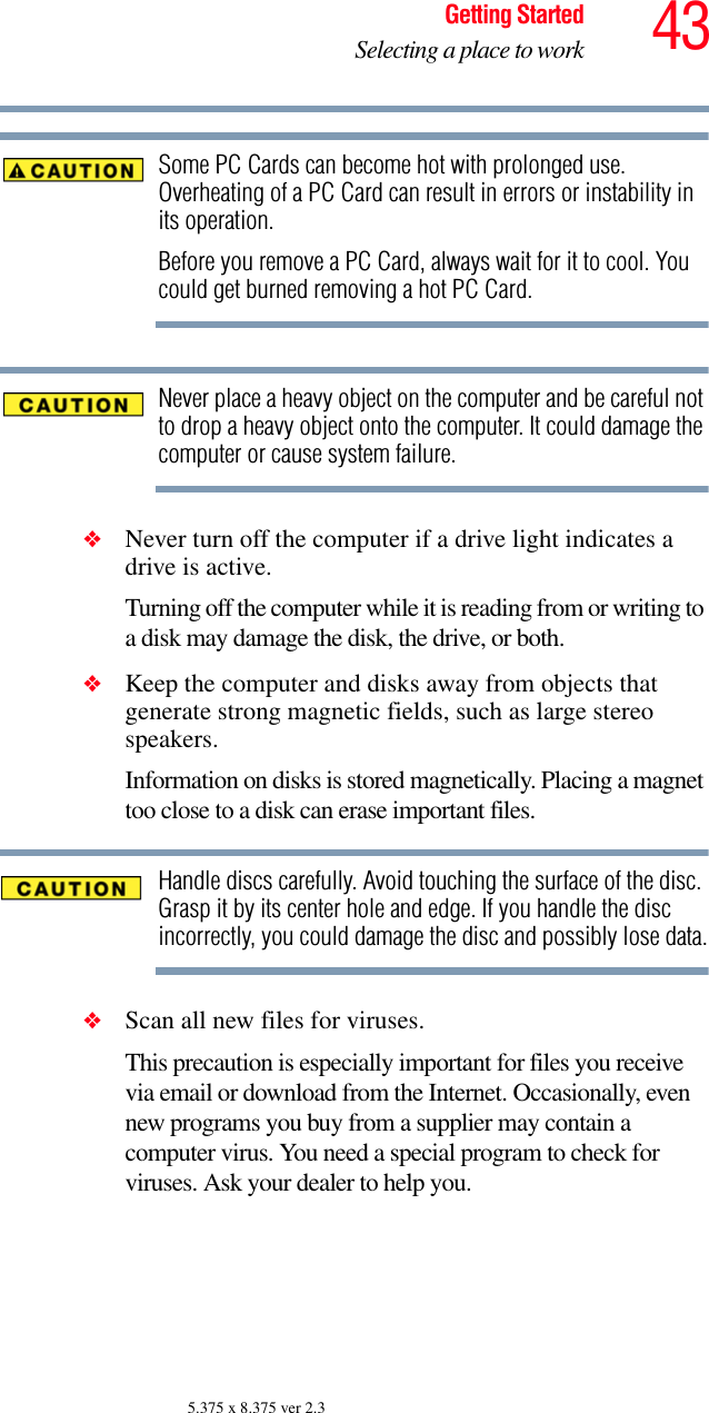 43Getting StartedSelecting a place to work5.375 x 8.375 ver 2.3Some PC Cards can become hot with prolonged use. Overheating of a PC Card can result in errors or instability in its operation. Before you remove a PC Card, always wait for it to cool. You could get burned removing a hot PC Card.Never place a heavy object on the computer and be careful not to drop a heavy object onto the computer. It could damage the computer or cause system failure.❖Never turn off the computer if a drive light indicates a drive is active.Turning off the computer while it is reading from or writing to a disk may damage the disk, the drive, or both.❖Keep the computer and disks away from objects that generate strong magnetic fields, such as large stereo speakers.Information on disks is stored magnetically. Placing a magnet too close to a disk can erase important files. Handle discs carefully. Avoid touching the surface of the disc. Grasp it by its center hole and edge. If you handle the disc incorrectly, you could damage the disc and possibly lose data.❖Scan all new files for viruses.This precaution is especially important for files you receive via email or download from the Internet. Occasionally, even new programs you buy from a supplier may contain a computer virus. You need a special program to check for viruses. Ask your dealer to help you.