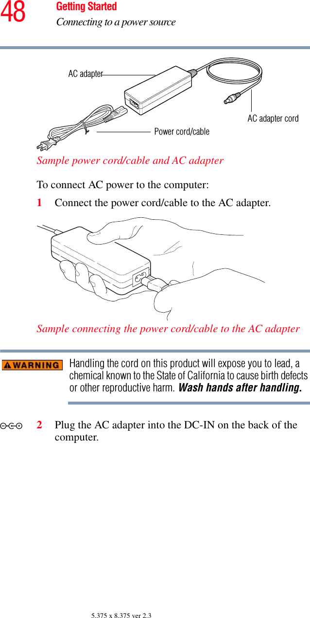 48 Getting StartedConnecting to a power source5.375 x 8.375 ver 2.3Sample power cord/cable and AC adapterTo connect AC power to the computer:1Connect the power cord/cable to the AC adapter.Sample connecting the power cord/cable to the AC adapterHandling the cord on this product will expose you to lead, a chemical known to the State of California to cause birth defects or other reproductive harm. Wash hands after handling.2Plug the AC adapter into the DC-IN on the back of the computer.Power cord/cableAC adapterAC adapter cord_+