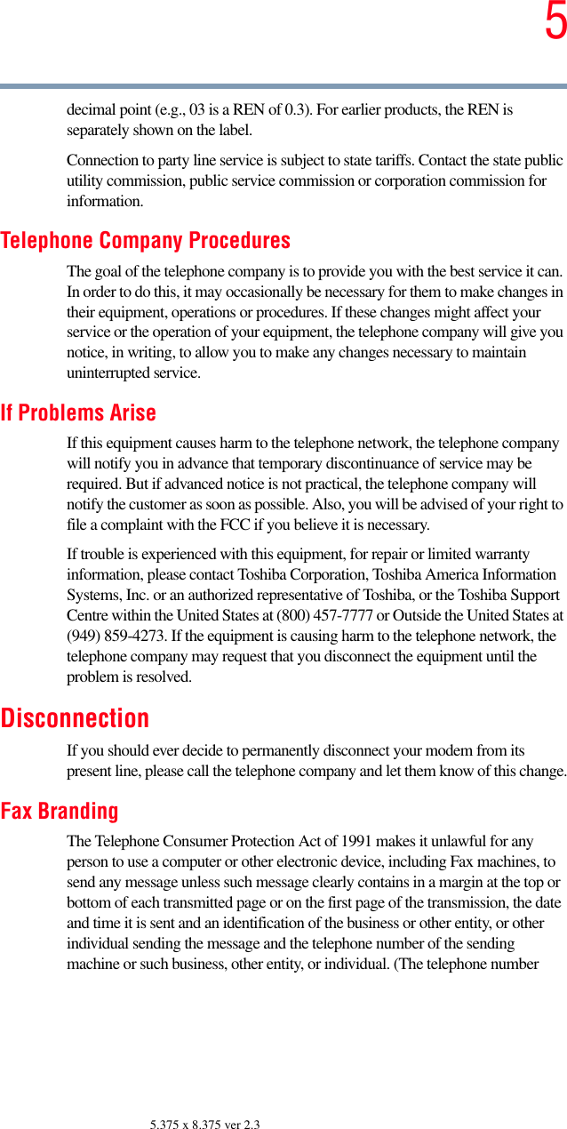 55.375 x 8.375 ver 2.3decimal point (e.g., 03 is a REN of 0.3). For earlier products, the REN is separately shown on the label. Connection to party line service is subject to state tariffs. Contact the state public utility commission, public service commission or corporation commission for information.Telephone Company ProceduresThe goal of the telephone company is to provide you with the best service it can. In order to do this, it may occasionally be necessary for them to make changes in their equipment, operations or procedures. If these changes might affect your service or the operation of your equipment, the telephone company will give you notice, in writing, to allow you to make any changes necessary to maintain uninterrupted service.If Problems AriseIf this equipment causes harm to the telephone network, the telephone company will notify you in advance that temporary discontinuance of service may be required. But if advanced notice is not practical, the telephone company will notify the customer as soon as possible. Also, you will be advised of your right to file a complaint with the FCC if you believe it is necessary. If trouble is experienced with this equipment, for repair or limited warranty information, please contact Toshiba Corporation, Toshiba America Information Systems, Inc. or an authorized representative of Toshiba, or the Toshiba Support Centre within the United States at (800) 457-7777 or Outside the United States at (949) 859-4273. If the equipment is causing harm to the telephone network, the telephone company may request that you disconnect the equipment until the problem is resolved. DisconnectionIf you should ever decide to permanently disconnect your modem from its present line, please call the telephone company and let them know of this change.Fax BrandingThe Telephone Consumer Protection Act of 1991 makes it unlawful for any person to use a computer or other electronic device, including Fax machines, to send any message unless such message clearly contains in a margin at the top or bottom of each transmitted page or on the first page of the transmission, the date and time it is sent and an identification of the business or other entity, or other individual sending the message and the telephone number of the sending machine or such business, other entity, or individual. (The telephone number 