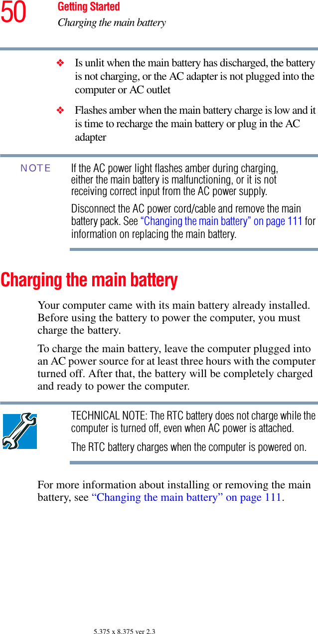 50 Getting StartedCharging the main battery5.375 x 8.375 ver 2.3❖Is unlit when the main battery has discharged, the battery is not charging, or the AC adapter is not plugged into the computer or AC outlet❖Flashes amber when the main battery charge is low and it is time to recharge the main battery or plug in the AC adapterIf the AC power light flashes amber during charging, either the main battery is malfunctioning, or it is not receiving correct input from the AC power supply. Disconnect the AC power cord/cable and remove the main battery pack. See “Changing the main battery” on page 111 for information on replacing the main battery.Charging the main batteryYour computer came with its main battery already installed. Before using the battery to power the computer, you must charge the battery.To charge the main battery, leave the computer plugged into an AC power source for at least three hours with the computer turned off. After that, the battery will be completely charged and ready to power the computer.TECHNICAL NOTE: The RTC battery does not charge while the computer is turned off, even when AC power is attached.The RTC battery charges when the computer is powered on.For more information about installing or removing the main battery, see “Changing the main battery” on page 111.NOTE