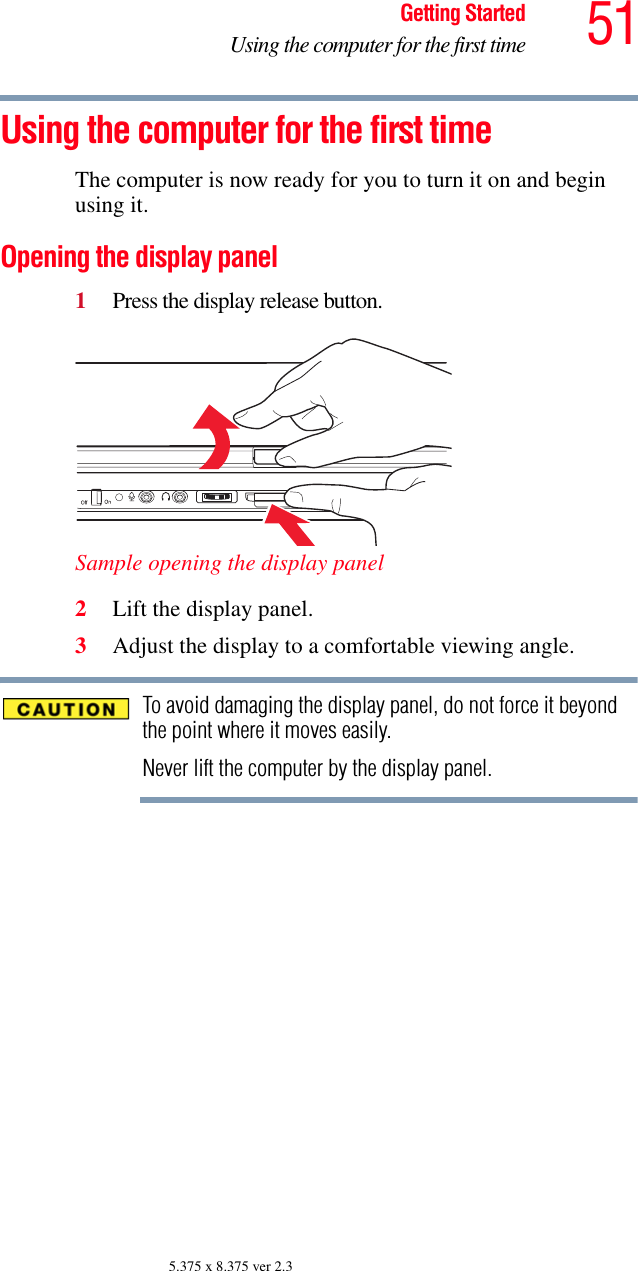 51Getting StartedUsing the computer for the first time5.375 x 8.375 ver 2.3Using the computer for the first timeThe computer is now ready for you to turn it on and begin using it.Opening the display panel1Press the display release button.Sample opening the display panel2Lift the display panel.3Adjust the display to a comfortable viewing angle.To avoid damaging the display panel, do not force it beyond the point where it moves easily.Never lift the computer by the display panel.