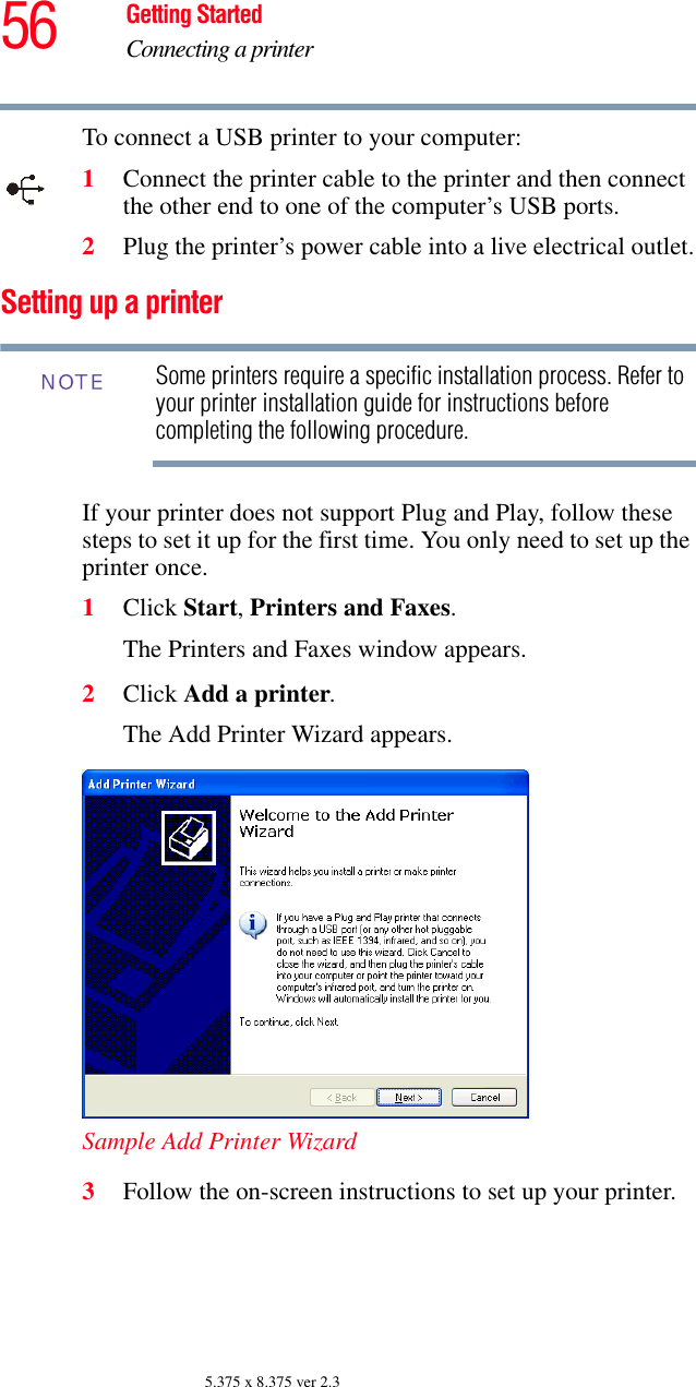 56 Getting StartedConnecting a printer5.375 x 8.375 ver 2.3To connect a USB printer to your computer:1Connect the printer cable to the printer and then connect the other end to one of the computer’s USB ports.2Plug the printer’s power cable into a live electrical outlet.Setting up a printerSome printers require a specific installation process. Refer to your printer installation guide for instructions before completing the following procedure.If your printer does not support Plug and Play, follow these steps to set it up for the first time. You only need to set up the printer once.1Click Start, Printers and Faxes.The Printers and Faxes window appears.2Click Add a printer.The Add Printer Wizard appears.Sample Add Printer Wizard 3Follow the on-screen instructions to set up your printer.NOTE